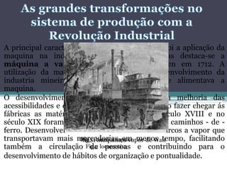 A principal caracteriza da revolução Industrial foi a aplicação da
maquina na indústria. Das máquinas criadas destaca-se a
máquina a vapor inventada por Newcomen em 1712. A
utilização da maquina a vapor levou ao desenvolvimento da
industria mineira, sobretudo do carvão que alimentava a
maquina.
O desenvolvimento da indústria exigiu uma melhoria das
acessibilidades e dos transportes . Era necessário fazer chegar ás
fábricas as matérias-primas. Nos finais do século XVIII e no
século XIX foram construídas estradas, canais e caminhos - de -
ferro. Desenvolveram-se as locomotivas e os barcos a vapor que
transportavam mais mercadorias em menos tempo, facilitando
também a circulação de pessoas e contribuindo para o
desenvolvimento de hábitos de organização e pontualidade.
fig. 1 maquina a vapor de Watt
Fig.2 locomotiva
Fig.3 barco a vapor.
 