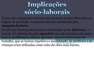 Todos estes progressos técnicos provocaram muitas alterações no
regime de produção. A manufactura foi substituída pela
maquinofactura.
As oficinas foram gradualmente substituídas pelas fabricas e o
artesão foi substituído pelo operário que não precisava de quais
queres qualificações. Houve ,por isso, uma desvalorização do
trabalho, que se tornou repetitivo e mecanizado. As mulheres e as
crianças eram utilizadas como mão-de-obra mais barata.
 