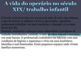 O êxodo rural provocou um excesso de mão-de-obra nas cidades,
o que fez baixar os salários e levou a que muitos operários
aceitassem trabalhar, em más condições, e durante 15 ou mais
horas por dia.
Homens, mulheres e crianças eram submetidos a condições de
trabalho semelhantes, contudo, a mão-de-obra infantil e feminina
era mais barata. O proletariado trabalhava em fabricas com más
condições de higiene e segurança e vivia em casa insalubres,
húmidas e mal iluminadas. Eram pequenos espaços onde viviam
famílias numerosas.
 
