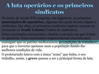 No inicio do século XIX surgiram, em Inglaterra, as primeiras
associações de operários, algumas das quais deram origem a
sindicatos. Em 1825, os primeiros sindicatos ingleses uniram-se,
formando as Trade Unions( Uniões de sindicatos).
Estas associações começaram a chamar a atenção em que viviam
os operários. Estas associações empreenderam uma luta para
conseguir que os patrões melhorassem as condições de trabalho e
para que o Governo apoiasse mais a população dando-lhe
melhores condições de vida.
O proletariado lutava com a única “arma” que tinha, o seu
trabalho, assim, a greve passou a ser a principal forma de luta.
 