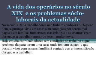 No século XIX os trabalhadores não tinham condições de higiene
nem segurança vivia em casas sem condições por serem mal
pagos e em famílias numerosas e as crianças e as crianças eram
obrigadas a trabalhar apesar de serem muito novos.
Hoje em dia os trabalhadores tem condições no trabalho o que
recebem dá para terem uma casa onde tenham espaço e que
possam viver com as suas famílias á vontade e as crianças não são
obrigadas a trabalhar.
 