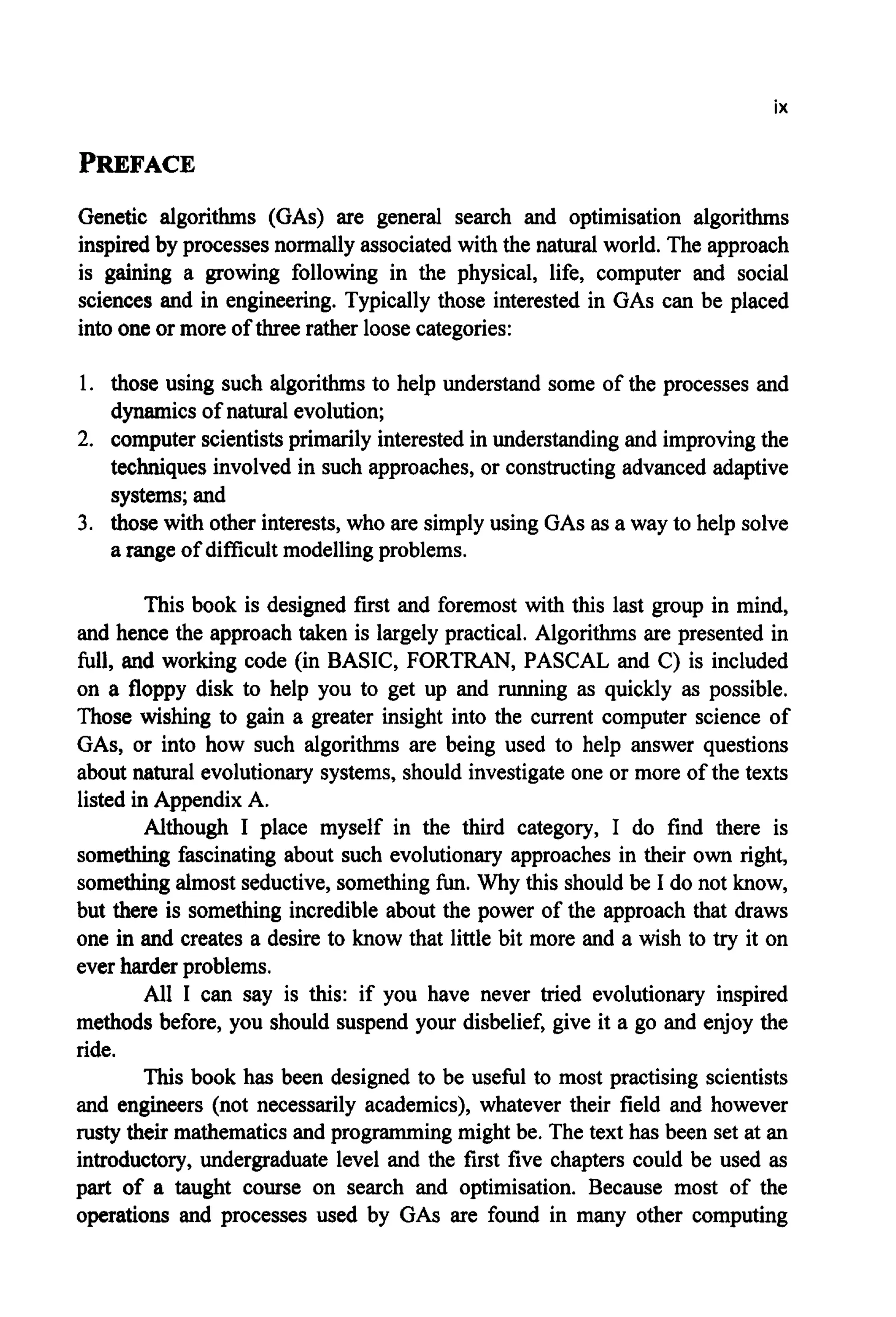 ix
PREFACE
Genetic algorithms (GAS) are general search and optimisation algorithms
inspired by processes normally associated with the natural world. The approach
is gaining a growing following in the physical, life, computer and social
sciences and in engineering. Typically those interested in GAScan be placed
into one or more of three rather loose categories:
1. those using such algorithms to help understand some of the processes and
dynamicsof natural evolution;
2. computer scientistsprimarily interestedin understandingand improvingthe
techniques involved in such approaches,or constructingadvanced adaptive
systems;and
3. those with other interests, who are simplyusing GASas a way to help solve
a range of difficult modellingproblems.
This book is designed first and foremost with this last group in mind,
and hence the approach taken is largely practical. Algorithms are presented in
full, and working code (in BASIC, FORTRAN, PASCAL and C) is included
on a floppy disk to help you to get up and running as quickly as possible.
Those wishing to gain a greater insight into the current computer science of
GAS, or into how such algorithms are being used to help answer questions
about natural evolutionary systems, should investigateone or more of the texts
listed in Appendix A.
Although I place myself in the third category, I do find there is
something fascinating about such evolutionary approaches in their own right,
somethingalmost seductive,somethingfun. Why this should be I do not know,
but there is something incredible about the power of the approach that draws
one in and creates a desire to know that little bit more and a wish to try it on
ever harder problems.
All I can say is this: if you have never tried evolutionary inspired
methods before, you should suspend your disbelief, give it a go and enjoy the
ride.
This book has been designed to be usehl to most practising scientists
and engineers (not necessarily academics), whatever their field and however
rusty their mathematicsand programming might be. The text has been set at an
introductory, undergraduate level and the first five chapters could be used as
part of a taught course on search and optimisation. Because most of the
operations and processes used by GAS are found in many other computing
 