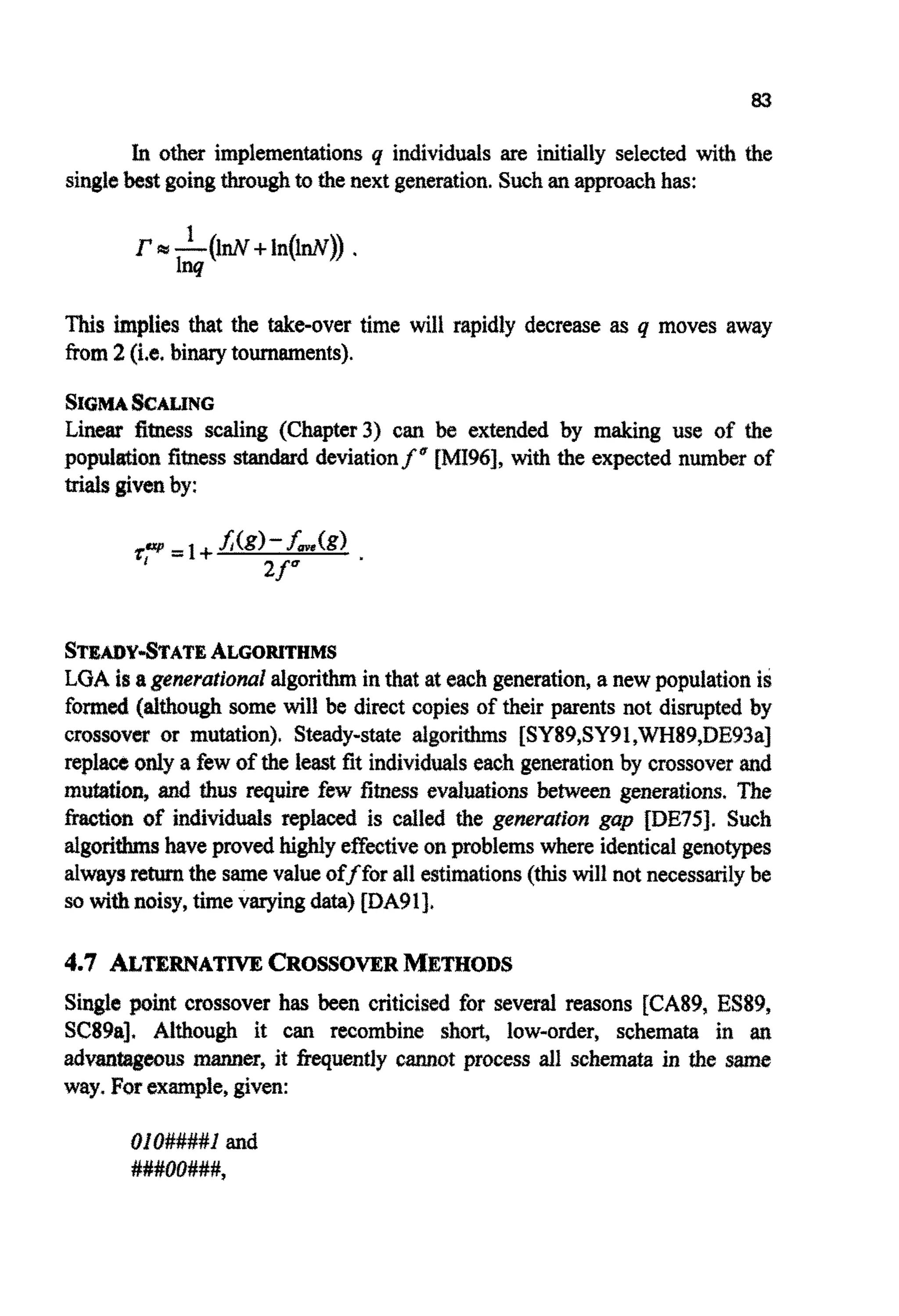 83
In other imp~e~entatio~q individ~~sare i ~ t i ~ I yselected with the
singlebest goingthroughto the next generation.Suchanapproachhas:
This implies that the takeover time will rapidly decrease as q moves away
from2 (Le.binary tournaments).
SIGMASCALING
Linear fitness scaling {C~apter3)can be extended by making use of the
pop^^^ fitness standard d e ~ a t i o n ~ ~[MI96], with the expected number of
trials givenby:
STEAKWSTATEALGORITHMS
LOA is agenerationalalgorithmin that at each generation, a new populationis
formed (although some will be direct copies of their parents not disrupted by
crossovm or mutat~on)~Steady-state a I ~ ~ ~ ~ s[SY89,SY9€,W~89,DE93a]
replaw only a few of the ieast fit i n d ~ v i d ~ seach g e n ~ ~ t ~ o ~by c ~ s s o v e ~and
mut&ioG and thus require few fitness evaluations between generations, The
fractioa of individuals replaced is called the g ~ ~ ~ ~gap fDE75J. Such
go^^ have provedhighly effectiveon problemswhere identicalgenotypes
alwaysreturnthe samevalueofffor all esti~ations(thiswill not necessarilybe
so withnoisy, timevaryingdata) [DA9l],
4.7 ALTERNATIVECROSSOVERMETHODS
Single point crossover has been criticised for several reasons [CAW, ES89,
SCSSa]. Although it can recombine she% low-order, schemata in
a d ~ ~ g ~ u sm ~ e ~ ,it ~ ~ e n t l ~cannot process all schemata in the stme
way. For example,given:
~~O####Iand
###00###,
 