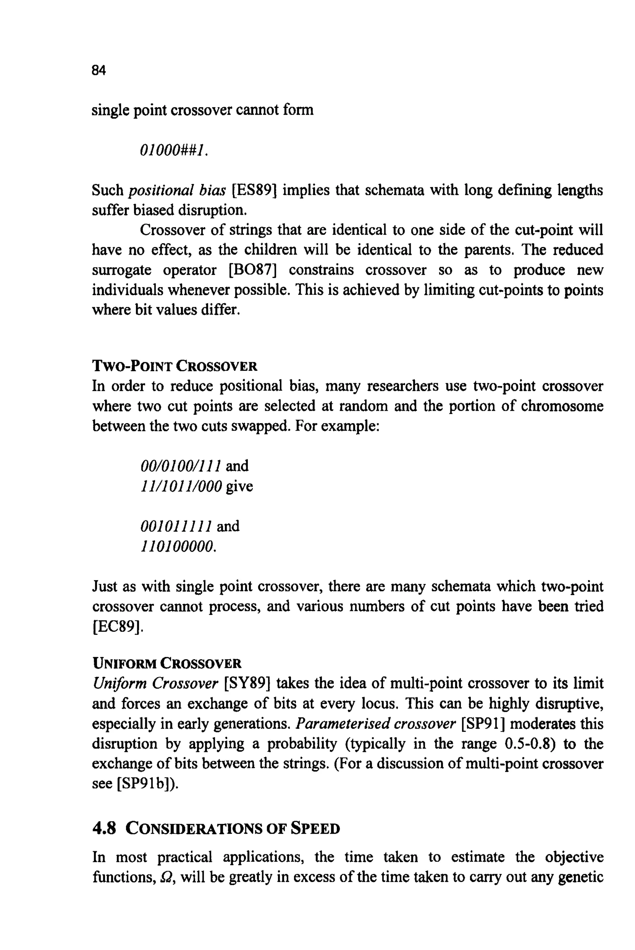 84
single point crossover cannot form
01000##1
Such positional bias [ES89] implies that schemata with long defining lengths
suffer biased disruption.
Crossover of strings that are identical to one side of the cut-point will
have no effect, as the children will be identical to the parents. The reduced
surrogate operator [B087] constrains crossover so as to produce new
individuals wheneverpossible. This is achieved by limiting cut-points to points
where bit values differ.
TWO-POINTCROSSOVER
In order to reduce positional bias, many researchers use two-point crossover
where two cut points are selected at random and the portion of chromosome
between the two cuts swapped.For example:
00/0100/111and
11/101UOOO give
001011111and
I10100000.
Just as with single point crossover, there are many schemata which two-point
crossover cannot process, and various numbers of cut points have been tried
[EC89].
UNIFORMCROSSOVER
Uniform Crossover [SY89] takes the idea of multi-point crossover to its limit
and forces an exchange of bits at every locus. This can be highly disruptive,
especially in early generations.Parameterised crossover [SP911moderatesthis
disruption by applying a probability (typically in the range 0.5-0.8) to the
exchange of bits between the strings. (For a discussion of multi-point crossover
see [SP91b]).
4.8 CONSIDERATIONS OF SPEED
In most practical applications, the time taken to estimate the objective
functions,Q, will be greatly in excess of the time taken to cany out any genetic
 