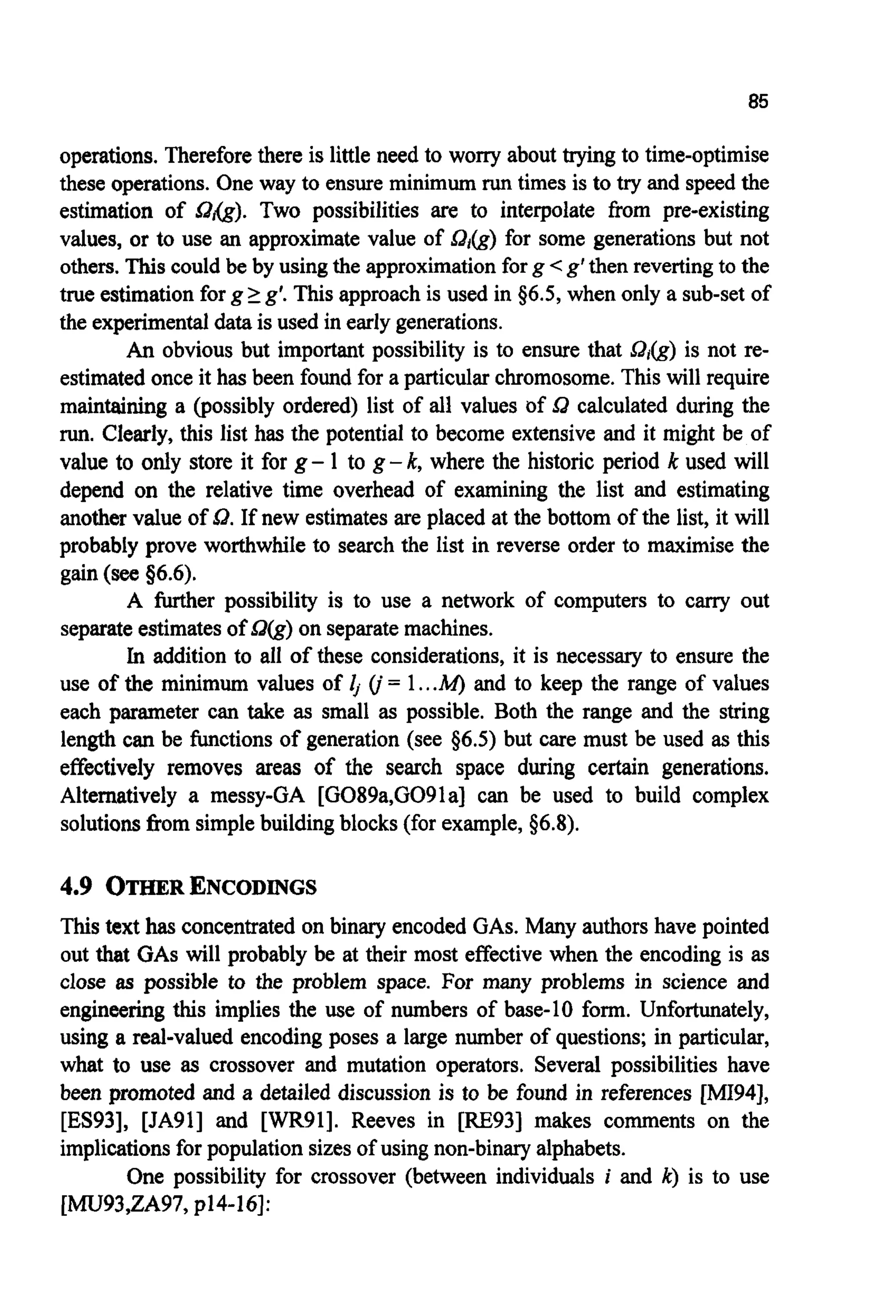 85
operations. Thereforethere is little need to worry about trying to time-optimise
these operations. One way to ensure minimum runtimes is to try and speed the
estimation of Sdxg). Two possibilities are to interpolate from pre-existing
values, or to use an approximate value of Sat&) for some generations but not
others. This could be by using the approximationforg <g’then revertingto the
true estimation for g2 g‘.This approach is used in $6.5, when only a sub-set of
the experimentaldata is used in early generations.
An obvious but important possibility is to ensure that Q(g) is not re-
estimatedonce it has been found for a particular chromosome. This will require
maintaining a (possibly ordered) list of all values of Sa calculated during the
run.Clearly, this list has the potential to become extensive and it might be of
value to only store it for g- 1 to g -k,where the historic period k used will
depend on the relative time overhead of examining the list and estimating
another value of 0.If new estimates are placed at the bottom of the list, it will
probably prove worthwhile to search the list in reverse order to maximise the
gain (see56.6).
A further possibility is to use a network of computers to carry out
separateestimatesof Q(g)on separatemachines.
In addition to all of these considerations, it is necessary to ensure the
use of the minimum values of 4 (j= 1...M) and to keep the range of values
each parameter can take as small as possible. Both the range and the string
length can be functions of generation (see $6.5) but care must be used as this
effectively removes areas of the search space during certain generations.
Alternatively a messy-GA [G089a,G091a] can be used to build complex
solutionsfrom simplebuildingblocks (for example, 56.8).
4.9 OTHER ENCODINGS
This text has concentratedon binary encoded GAS. Many authors have pointed
out that GASwill probably be at their most effective when the encoding is as
close as possible to the problem space. For many problems in science and
engineering this implies the use of numbers of base-10 form. Unfortunately,
using a real-valued encoding poses a large number of questions; in particular,
what to use as crossover and mutation operators. Several possibilities have
been promoted and a detailed discussion is to be found in references [MI94],
[ES93], [JA91] and [WR91]. Reeves in [RE931 makes comments on the
implicationsfor population sizes of using non-binary alphabets.
One possibility for crossover (between individuals i and k) is to use
[MU93,ZA97, p14-161:
 