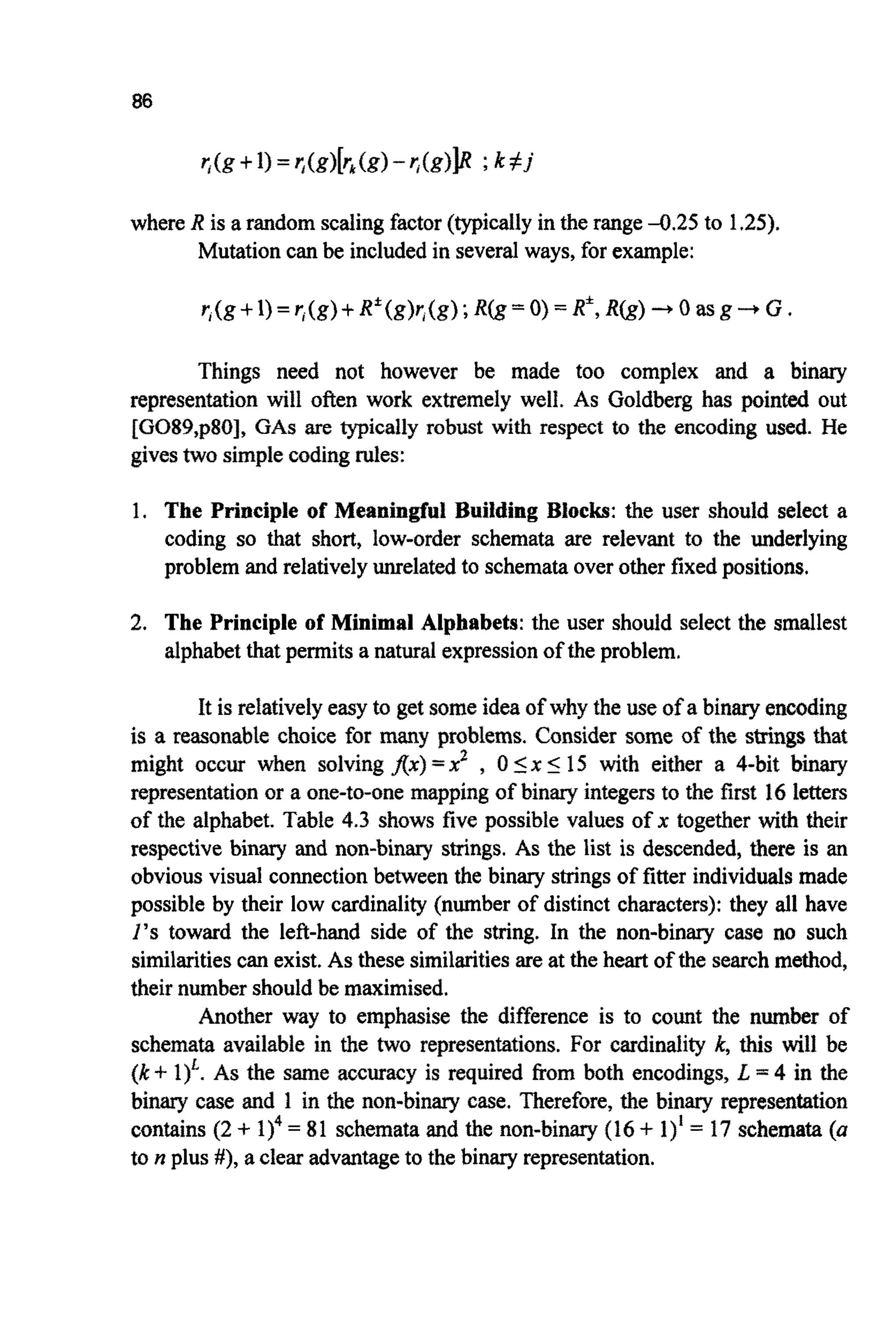 86
where R is a random scalingfactor(typicallyin the range-0.25 to 1.25).
Mutationcan be includedin several ways, for example:
r,(g+I)=r;(g)+R*(g)r,(g);R(g=O)=R*,R(g) 3 O a s g 4 G
Things need not however be made too complex and a binary
representation will often work extremely well. As Goldberg has pointed out
[G089,p80], GAS are typically robust with respect to the encoding used. He
givestwo simplecodingrules:
1. The Principle of Meaningful Building Blocks: the user should select a
coding so that short, low-order schemata are relevant to the underlying
problem and relativelyunrelatedto schemataover other fixedpositions.
2. The Principle of Minimal Alphabets:the user should select the smallest
alphabetthat permits a natural expressionof the problem.
It is relativelyeasy to get someidea of why the use of a binaryencoding
is a reasonable choice for many problems. Consider some of the strings that
might occur when solving fix) =x2 , 0 I x 5 15 with either a 4-bit binary
presentation or a one-to-one mapping of binary integersto the first 16 letters
of the alphabet. Table 4.3 shows five possible values of x together with their
respective binary and non-binary strings. As the list is descended, there is an
obvious visual connection between the binary stringsof fitter individuals made
possible by their low cardinality (number of distinct characters): they all have
1’s toward the left-hand side of the string. In the non-binary case no such
similaritiescan exist. As these similaritiesare at the heart of the searchmethod,
their numbershould be maximised.
Another way to emphasise the difference is to count the number of
schemata available in the two representations. For cardinality k, this will be
(k+ As the same accuracy is required from both encodings, L =4 in the
binary case and 1 in the non-binary case. Therefore, the binary repr~sen~tion
contains (2 + 1)4 = 81 schemata and the non-binary (16 + 1)’ = 17 schemata(a
to n plus #), a clear advantageto the binary representation.
 