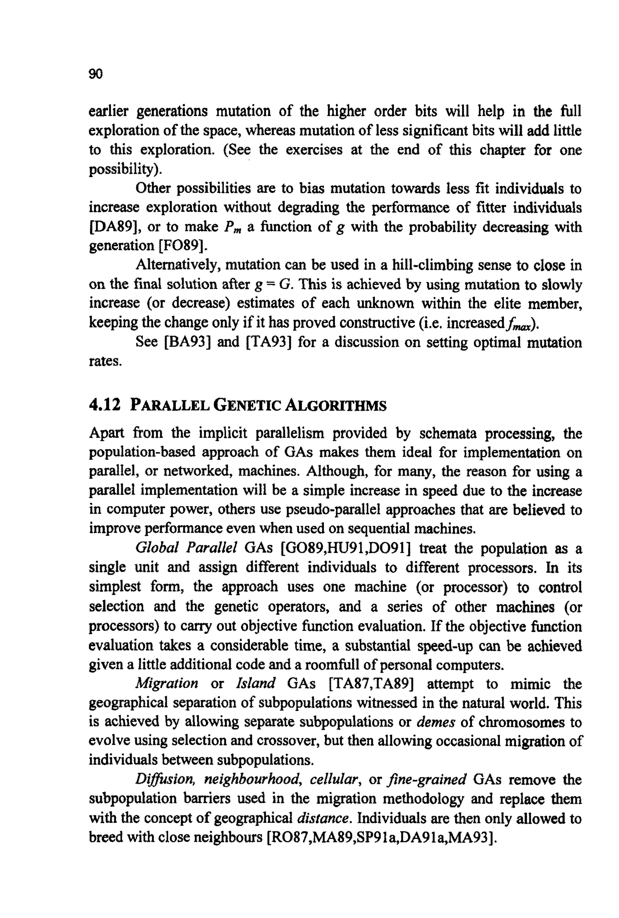 earlier generations mutation of the higher order bits will help in the full
explorationof the space,whereasmutationof less significantbits will add little
to this exploration. (See the exercises at the end of this chapter for one
possibility).
Other possibilities are to bias mutation towards less fit individualsto
increase exploration without degrading the performma of fitter individuals
[DA89], or to make P,,, a function of g with the probability decreasing with
generation [F089].
Altem~tively,mutation can be used in a hill-climbing sense to close in
on the final solution after g =G. This is achieved by using mutation to slowly
increase (or decrease) estimates of each unknown within the elite member,
keepingthe changeonly if it has proved constructive(i.e. increasedf,).
See [BA93J and [TA93J for a discussion on setting optimal mutation
rates.
4.12 PARALLELGENETICALGORITHMS
Apart from the implicit parallelism provided by schemata processing, the
population-based approach of GAS makes them ideal for implementation on
parallel, or networked, machines. Althou~,for many, the reason for using a
parallet implementation will be a simple increase in speed due to the increase
in computer power, others use pseudo-parallel approaches that are believed to
improveperformanceeven when used on sequentialmachines.
Global Parallel GAS [G089,HU91,D091] treat the population as a
single unit and assign different individuals to different processors. In its
simplest form, the approach uses one machine (or processor) to control
selection and the genetic operators, and a series of other machines (or
processors) to cany out objective function evaluation. If the objectivefunction
evaluation takes a considerable time, a substantial speed-up can be achieved
given a littleadditionalcodeand a roomful1of personal computers.
~ i ~ a t i o nor Island GAS [TA87,TA89] attempt to mimic the
geographical separation of subpopulationswitnessed in the natural world. This
is achieved by allowing separatesubpopulationsor demes of chromosomes to
evolveusing selectionand crossover,but then allowing occasionalmigrationof
individualsbetweensubpopulations.
D i ~ s ~ o n ,neighbourhoud, cellulur, or ~ n e - g r a i ~ e ~GAS remove the
subpop~ationbarriers used in the migration methodology and replace them
with the conceptof geographicaldistance. Individualsare then only allowed to
breed with closeneighbours [RO87,MA89,SP91a,DA91a,MA93].
 