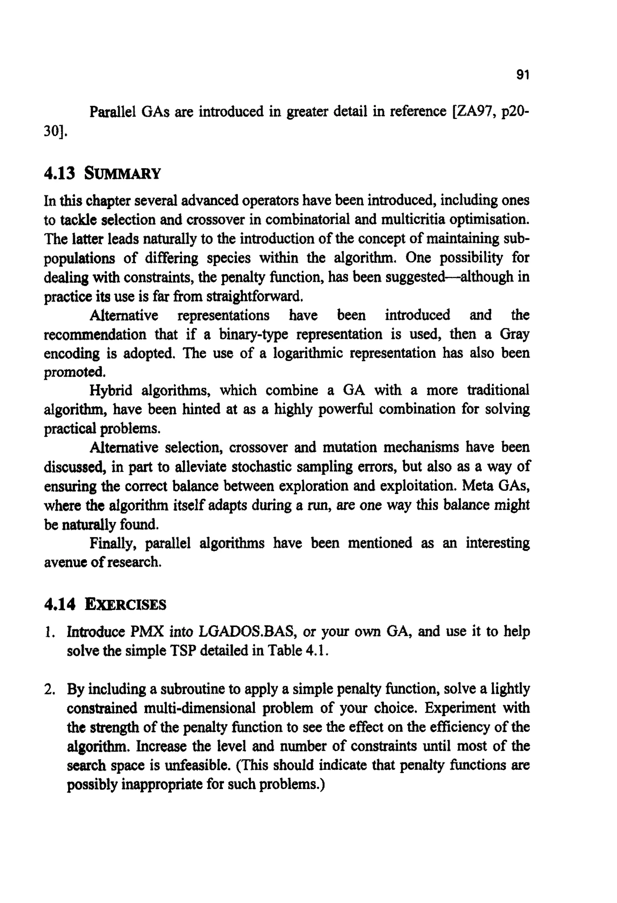 91
Parallel GASare introduced in greater detail in reference [ZA97, p20-
301.
4.13 SUMMARY
In thischapterseveraladvancedoperatorshave been introduced,includingones
to tackle selectionand crossover in c o m b ~ t o ~ ~ land multicritiaopt~isation.
The latter leadsnaturallyto the in~ductionof the concept of maintainingsub-
populations of differing species within the algorithm. One possibility for
dealingwith constraints,the penalty function, has been suggested-although in
practiceitsuse is far from straightforward.
Alternative representations have been introduced and the
reco~endationthat if a b i n ~ - ~ erep~sentationis used, then a Gray
encoding is adopted. The use of a logarithmic representation has also been
promoted.
Hybrid algorithms, which combine a GA with a more traditional
algorithm, have been hinted at as a highly powerful combination for solving
practicalproblems.
Alternative selection, crossover and mutation mechanisms have been
discussed, in part to alleviate stochasticsamplingerrors, but also as a way of
ensuring the correct balance between exploration and exploitation. Meta GAS,
where the algorithmitself adapts duringa run,are one way this balance might
be naturaily found.
Finally, parallel a l g o ~ ~have been m ~ t i o n e ~as an interesting
avenueof research.
4.14 EXERCISES
1. W u c e PMX into LGADOS,BAS, or your own GA, and use it to help
solvethe simpleTSP detailedin Table4.1.
2. By includinga subroutineto apply a simplepenaltyfunction,solvea lightly
constrained multi-dimensional problem of your choice. Experiment with
the strengthof the penaltyfunctionto see the effecton the efficiencyof the
~ g o r i ~ .Increase the level and n~~ of ~ n s ~ a i n ~until most of the
search space is unfeasibIe. (This should indicatethat penalty hctions are
possibly inappropriatefor suchproblems.)
 