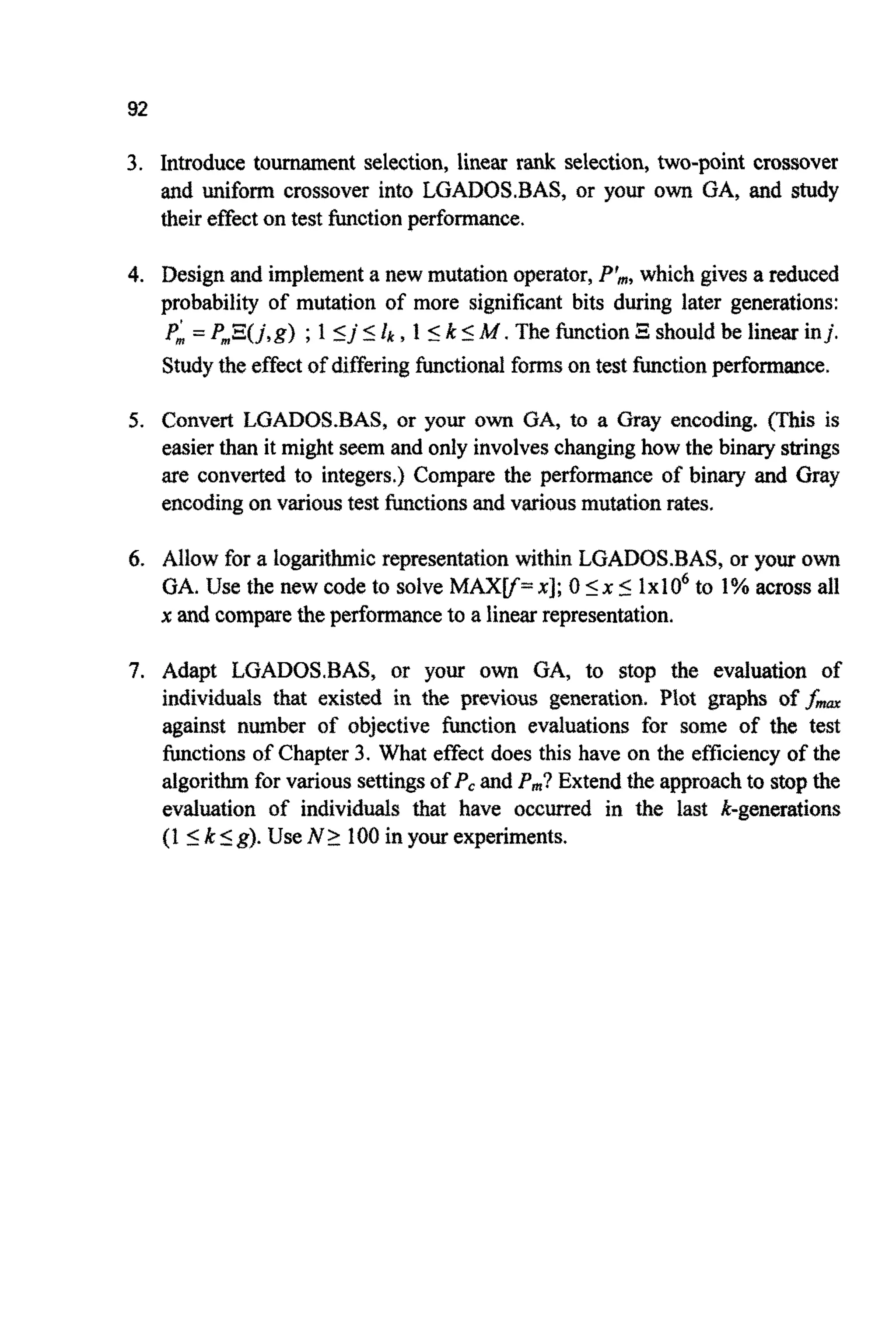92
3. Introduce tournament selection, linear rank selection, two-point crossover
and ~ i f o ~crossover into LGADOSBAS, or your own GA, and study
their effecton test hction performance.
4. Designand implementa new mutation operator,P$,which gives a reduced
probability of mutation of more significant bits during later generations:
PA = P,E(j,g) ;1 Ij II& ,1 Ik IM .The functionBshouldbe linear inj .
Studythe effectof differingfunctionalformson test functionperformance.
5. Convert LGADOS.BAS, or your own GA, to a Gray encoding. (This is
easier than it might seem and only involveschanginghow the binary strings
are converted to integers.) Compare the performance of binary and Gray
encodingon varioustest hctions and variousmutation rates.
6. Allow for a ~ o g a r i t ~ i crepresentation within LGADOS.BAS, or your own
GA. Use the new code to solve MAXV= XI;0 Ix 5 1x106to 1% across all
x and comparethe performanceto a linear representation,
7. Adapt LGADOSBAS, or your own GA, to stop the evaluation of
individuals that existed in the previous generation. Plot graphs of fmm
against number of objective function evaluations for some of the test
functionsof Chapter 3. What effect does this have on the efficiency of the
algorithmfor various settingsof Pcand P,? Extend the approachto stopthe
evaluation of i n d i v i d ~ ~that have occurred in the last ~ - g ~ n ~ a t i o n
(1 Ik 5g>.Use N 2 100in your experiments.
 