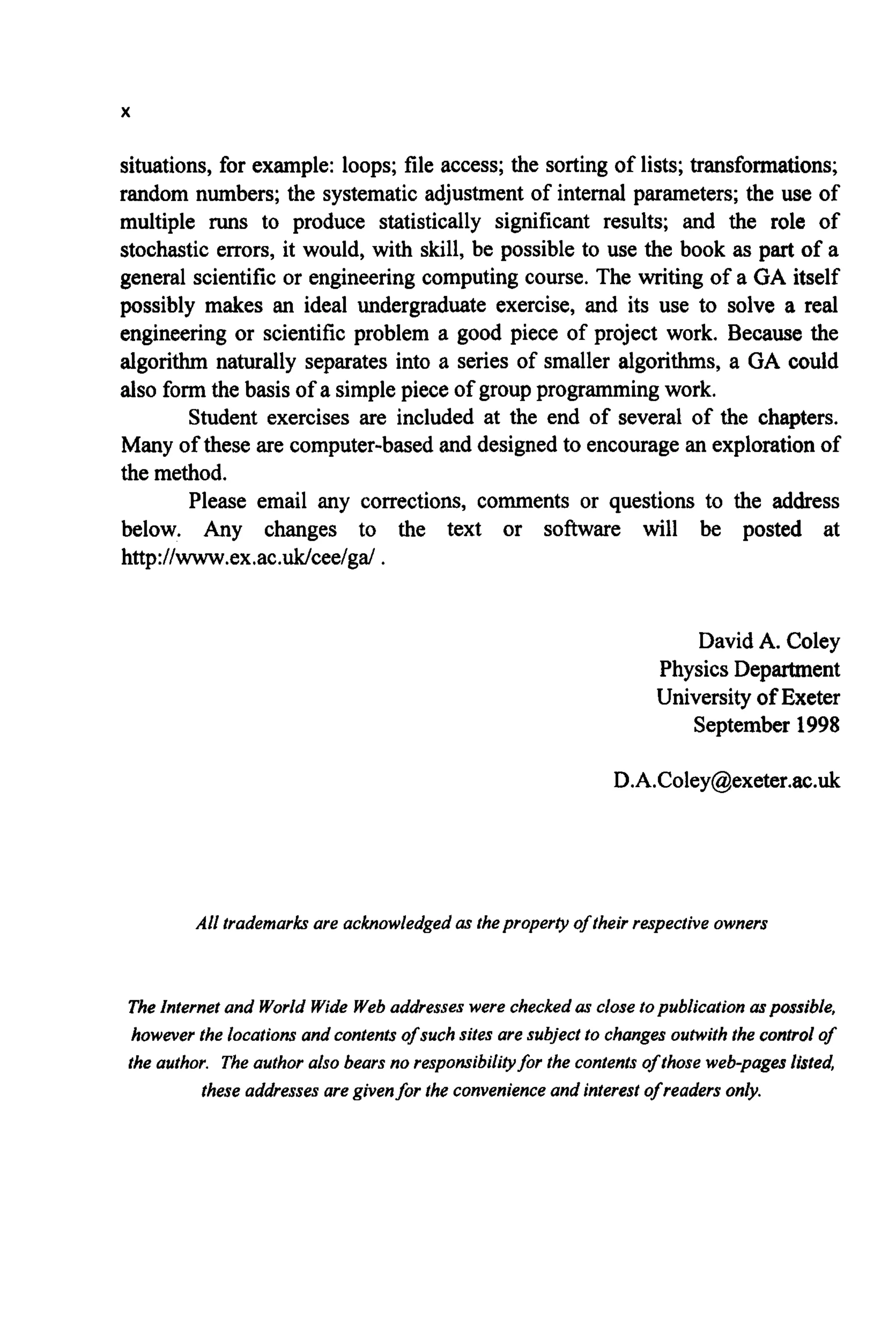 X
situations, for example: loops; file access; the sorting of lists; transformations;
random numbers; the systematic adjustment of internal parameters; the use of
multiple runs to produce statistically significant results; and the role of
stochastic errors, it would, with skill, be possible to use the book as part of a
general scientific or engineering computing course. The writing of a GA itself
possibly makes an ideal undergraduate exercise, and its use to solve a real
engineering or scientific problem a good piece of project work. Because the
algorithm naturally separates into a series of smaller algorithms, a GA could
also form the basis of a simple piece of groupprogrammingwork.
Student exercises are included at the end of several of the chapters.
Many of these are computer-basedand designed to encourage an explorationof
the method.
Please email any corrections, comments or questions to the address
below. Any changes to the text or software will be posted at
http:llwww.ex.ac.Wceelga! .
David A. Coley
Physics Department
Universityof Exeter
September 1998
D.A.Coley@exeter.ac.uk
All trademarksare acknowledged as thepropertyof theirrespectiveowners
The Internetand World Wide Webaddresseswere checked as closetopublicationaspossible,
however the locationsand contentsof such sites are subjectto changesoutwiththe control of
the author. The authoralso bearsno responsibilityfor the contentsof thoseweb-pageslisted,
these addressesare givenfor the convenienceand interestof readers only.
 
