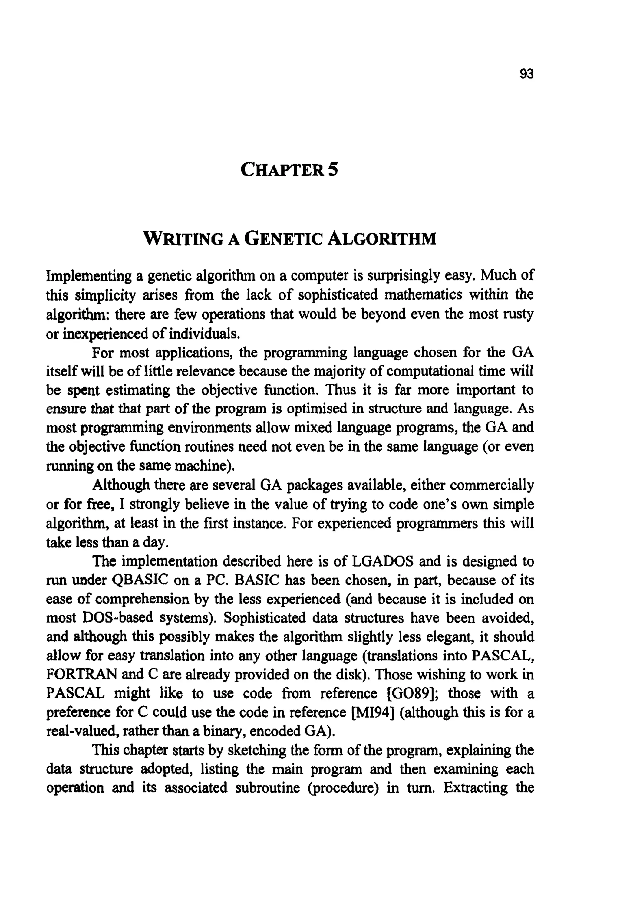 93
CHAPTER5
WRITINGA GENETICALGORITHM
Implementinga genetic algorithm on a computer is surprisingly easy. Much of
this simplicity arises from the lack of sophisticated mathematics within the
algorithm: there are few operations that would be beyond even the most rusty
or inexperiencedof individuals.
For most applications, the programming language chosen for the GA
itself will be of little relevance becausethe majority of computationaltime will
be spent estimating the objective function. Thus it is far more important to
ensurethat that part of the program is optimised in structureand language. As
most programmingenvironmentsallow mixed languageprograms, the GA and
the objectivefunctionroutines need not even be in the same language (or even
d n g on the samemachine).
Althoughthere are several GA packages available,either commercially
or for free, I strongly believe in the value of trying to code one’s own simple
algorithm, at least in the first instance. For experienced programmersthis will
take less than a day.
The implementation described here is of LGADOS and is designed to
run under QBASIC on a PC. BASIC has been chosen, in part, because of its
ease of comprehensionby the less experienced (and because it is included on
most DOS-based systems). Sophisticated data structures have been avoided,
and although this possibly makes the algorithm slightly less elegant, it should
allow for easy translation into any other language (translationsinto PASCAL,,
FORTRAN and C are alreadyprovided on the disk). Those wishing to work in
PASCAL might like to use code from reference [G089]; those with a
preference for C could use the code in reference [MI941 (although this is for a
real-valued, rather than a binary, encodedGA).
This chapter starts by sketchingthe form of the program, explainingthe
data structure adopted, listing the main program and then examining each
operation and its associated subroutine (procedure) in turn. Extracting the
 