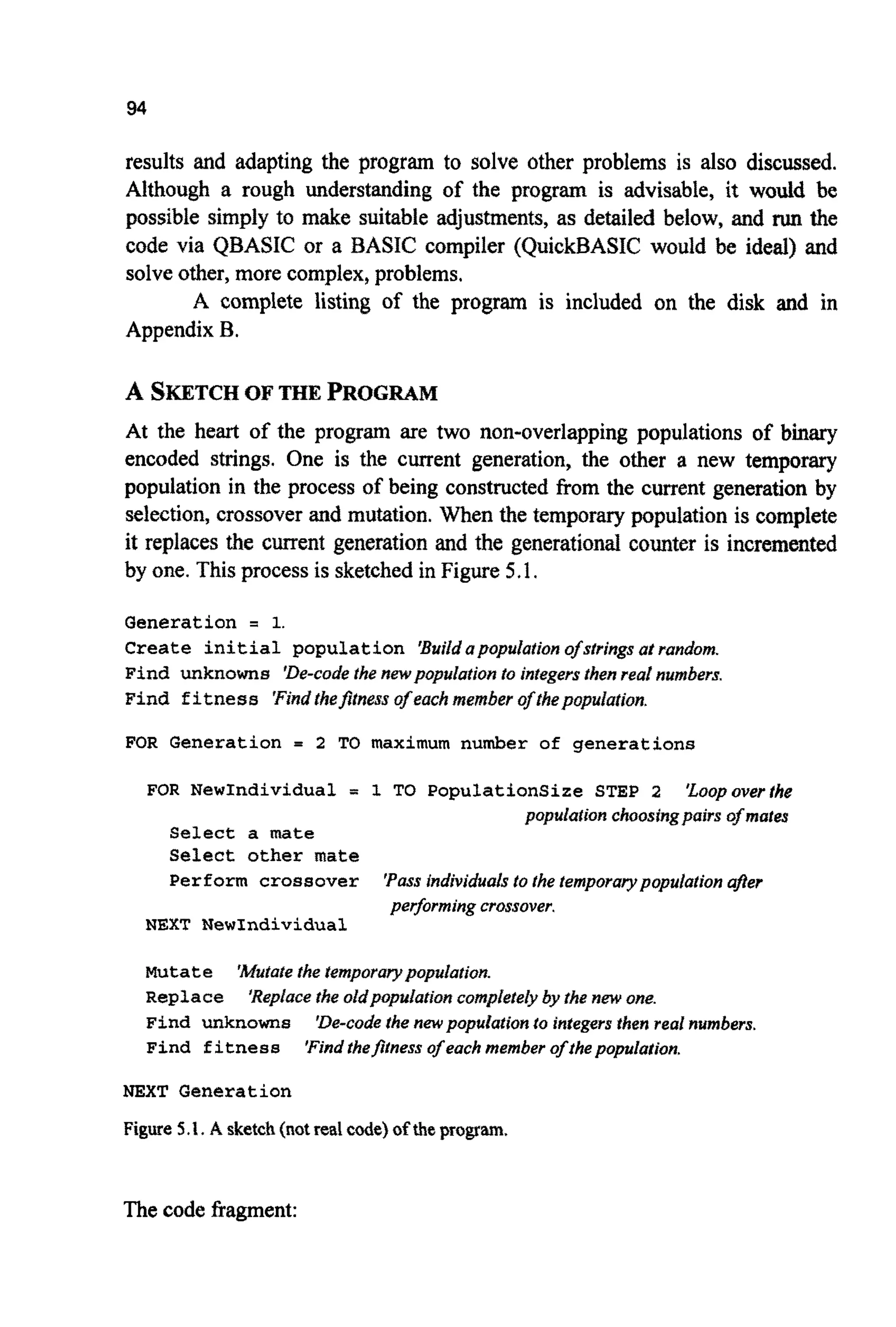 94
results and adapting the program to solve other problems is also discussed.
Although a rough understanding of the program is advisable, it would be
possible simply to make suitable adjustments, as detailed below, and run the
code via QBASIC or a BASIC compiler (QuickBASIC would be ideal) and
solve other, more complex,problems.
A complete listing of the program is included on the disk and in
Appendix B.
A SKETCHOF THE PROGRAM
At the heart of the program are two non-overlapping populations of bmary
encoded strings. One is the current generation, the other a new temporary
population in the process of being constructed from the current generation by
selection, crossover and mutation. When the temporary population is complete
it replaces the current generation and the generational counter is incremented
by one. Thisprocess is sketched in Figure 5.1.
Generation = 1.
Create initial population 'Buildapopulation ofstrings at random.
Find unknowns 'De-codethe n ~ p o p ~ l a t i o nto integersthenreal numbers,
Find fitness Find thefitness of eachmember o~~hepopulation.
FOR Generation = 2 TO maximum number of generations
FOR NewIndividual = 1 TO PopulationSize STEP 2 'Loopoverthe
popula#~onchoos~ngpairsof mates
Select a mate
Select other mate
Perform crossover 'Passindividualsto the temporarypopulation afer
performingcrossover.
NEXT NewIndividual
m t ate
Repface
Find unknowns
Find fitness
NEXT Generation
Figure 5.1. A sketch(notred code) of tbeprogram.
'Mutatethe tempora~popuIation.
'Replacethe oid~#pulat~onc o m ~ ~ e ~ e ~by thenew one.
'De-codethe newpopdatation to integers thenreal numbers.
'Findthefitness of each member of thepopulation.
The code fragment:
 
