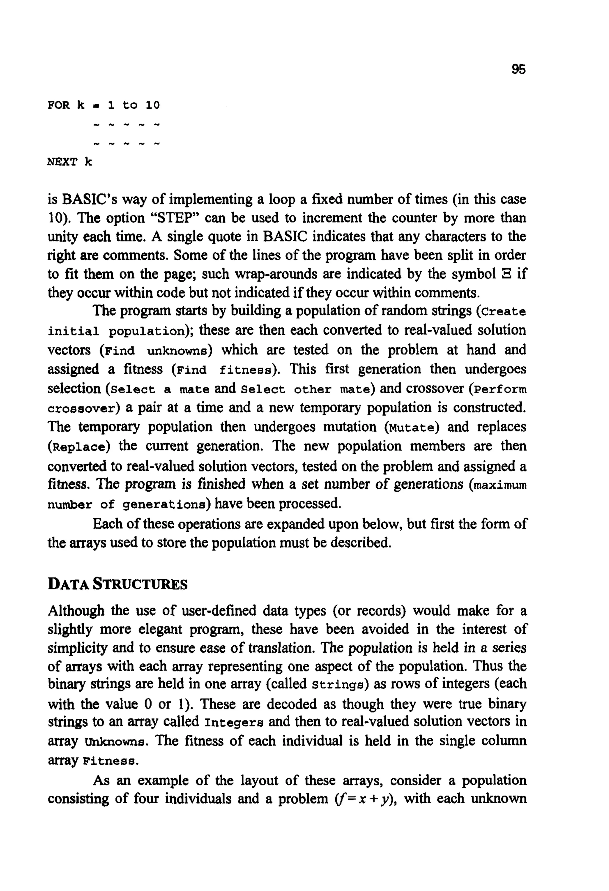 95
is BASIC’s way of implementinga loop a fixed number of times (in this case
10). The option “STEP” can be used to increment the counter by more than
unity each time. A single quote in BASIC indicates that any charactersto the
right are comments. Some of the lines of the program have been split in order
to fit them on the page; such wrap-arounds are indicated by the symbol B if
they occurwithin code but not indicatedif they occur within comments.
The program starts by building a populationof random strings(Create
initial population); these are then each converted to real-valued solution
vectors (Find unknowns) which are tested on the problem at hand and
assigned a fitness (Find fitness). This first generation then undergoes
selection (Select a mate and Select other mate) and crossover (Perform
crossover) a pair at a time and a new temporary population is constructed.
The temporary population then undergoes mutation (Mutate) and replaces
(Replace) the current generation. The new population members are then
convertedto real-valued solution vectors, tested on the problem and assigned a
fitness. The program is finished when a set number of generations (maximum
number of generations)have been processed.
Each of these operationsare expandedupon below, but first the form of
the arraysused to storethe populationmust be described.
DATASTRUCTURES
Although the use of user-defined data types (or records) would make for a
slightly more elegant program, these have been avoided in the interest of
simplicityand to ensure ease of translation. The population is held in a series
of arrays with each array representing one aspect of the population. Thus the
binary strings are held in one array (called Strings)as rows of integers (each
with the value 0 or 1). These are decoded as though they were true binary
strings to an array called Integers and then to real-valued solution vectors in
array unknowns. The fitness of each individual is held in the single column
array Fitness.
As an example of the layout of these arrays, consider a population
consisting of four individuals and a problem cf= x +y), with each unknown
 