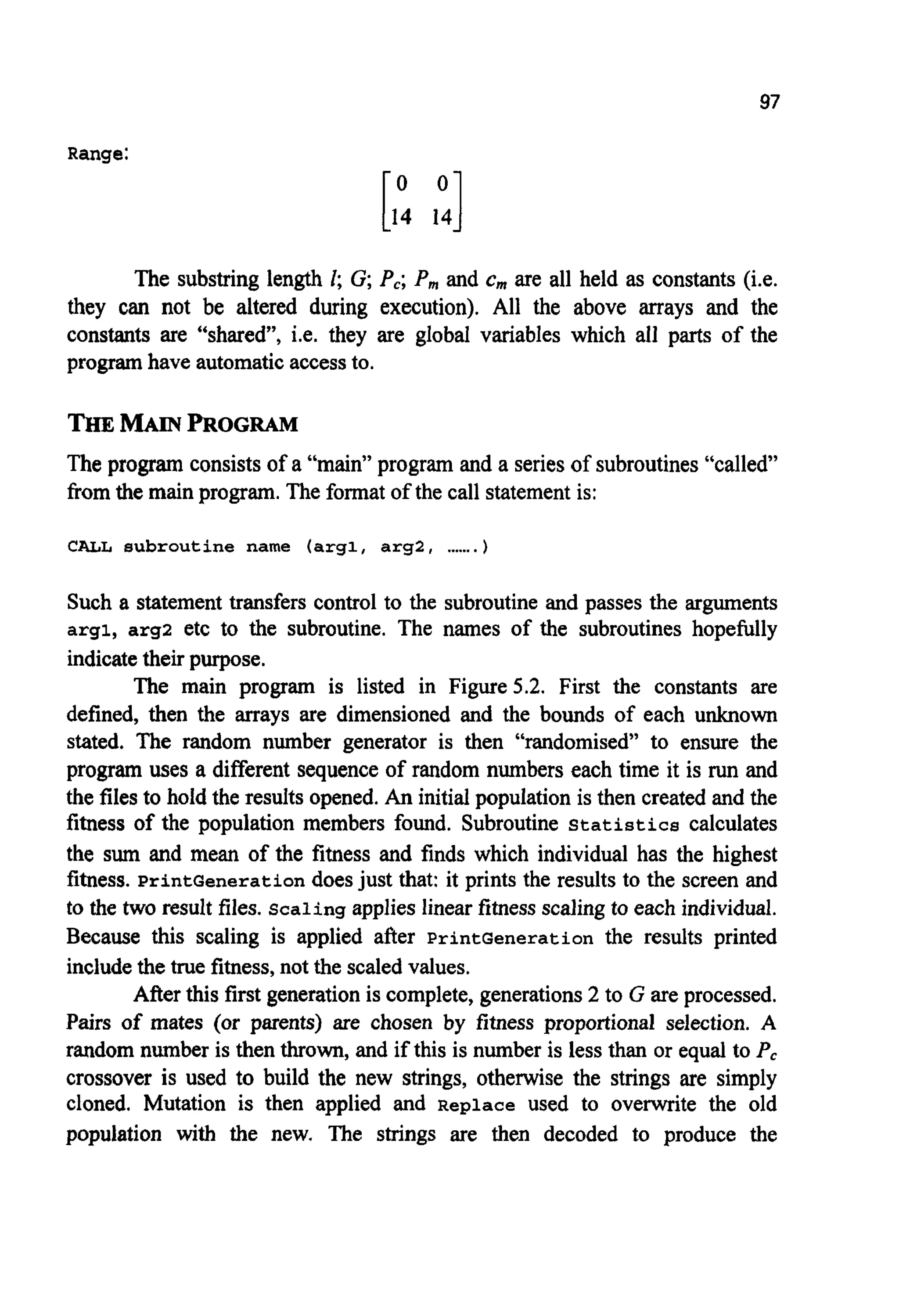 97
Range:
The substring length I; G; P,; P,,, and c,,, are all held as constants (i.e.
they can not be altered during execution). All the above arrays and the
constants are “shared”, i.e. they are global variables which all parts of the
program have automatic access to.
The program consists of a “main” program and a series of subroutines “called”
from the main program. The format of the call statementis:
CALL subroutine name (argl, argl, .......)
Such a statement transfers control to the subroutine and passes the arguments
argl, arg2 etc to the subroutine. The names of the subroutines hopefully
indicatetheir purpose.
The main program is listed in Figure 5.2. First the constants are
defined, then the arrays are dimensioned and the bounds of each unknown
stated. The random number generator is then “randomised” to ensure the
program uses a different sequence of random numbers each time it is run and
the files to hold the results opened.An initial population is then created and the
fitness of the population members found. Subroutine Statistics calculates
the sum and mean of the fitness and finds which individual has the highest
fitness. PrintGeneration does just that: it prints the results to the screen and
to the two result files. Scaling applies linear fitness scaling to each individual.
Because this scaling is applied after PrintGeneration the results printed
include the true fitness, not the scaled values.
After this first generationis complete, generations2 to G are processed.
Pairs of mates (or parents) are chosen by fitness proportional selection. A
random number is then thrown, and if this is number is less than or equal to P,
crossover is used to build the new strings, otherwise the strings are simply
cloned. Mutation is then applied and Replace used to overwrite the old
population with the new. The strings are then decoded to produce the
 