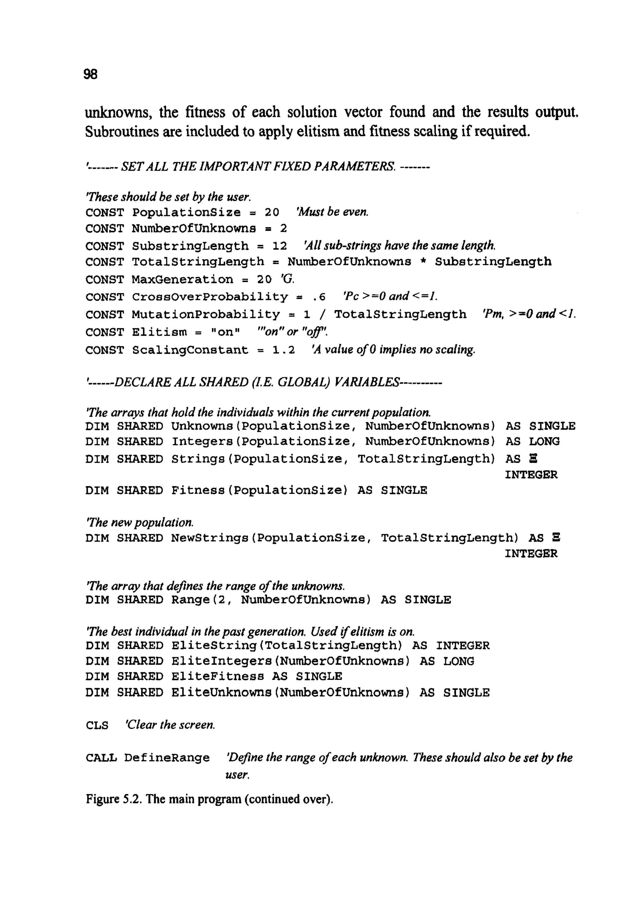 98
unknowns, the fitness of each solution vector found and the results output.
Subroutinesare includedto apply elitismand fitnessscalingif required.
I------ SET ALL THE IMPORTANT FIXED PARAMETERS -------
'Theseshould be set by the user.
CONST Populationsize = 20 'Mustbe even.
CONST NumberOfUnknowns = 2
CONST SubstringLength = 12 'Allsub-strings have the same length.
CONST TotalStringLength = NumberOfUnknowns * SubstringLength
CONST MaxGeneration = 20 %.
CONST CrossOverProbability = . 6 'Pc >=O and <=I.
CONST MutationProbability = 1 / TotalStringLength 'Pm,>=Oand<I.
CONST Elitism = "on" "'on" or "of'.
CONST ScalingConstant = 1.2 'A value of0 implies no scaling.
'------DECLAREALL SHARED (I.E. GLOBAL) VARIABLES----------
'Thearrays that hold the individuals within the currentpopulation.
DIM SHARED Unknowns(PopulationSize, NumberOfUnknowns) AS SINGLE
DIM SHARED Integers(PopulationSize, NumberOfUnknowns) AS LONG
DIM SHARED Strings(PopulationSize,TotalStringLength) AS E
INTEGER
DIM SHARED Fitness(Popu1ationSize) AS SINGLE
'The newpopulation.
DIM SHARED NewStrings(PopulationSize, TotalStringLength) AS
INTEGER
'The array that defines the range of the unknowns.
DIM SHARED Range(2, NumberOfUnknowns) AS SINGLE
'The best individual in thepast generation. Used yelitism is on.
DIM SHARED EliteString(Tota1StringLength) AS INTEGER
DIM SHARED EliteIntegers(NumberOfUnknown8) AS LONG
DIM SHARED EliteFitness AS SINGLE
DIM SHARED EliteUnknowns(Number0fUnknowns) AS SINGLE
CLS Clear the screen.
CALL DefineRange 'Definethe range ofeach unknown. Theseshould also be set by the
user.
Figure 5.2.The main program (continued over).
 