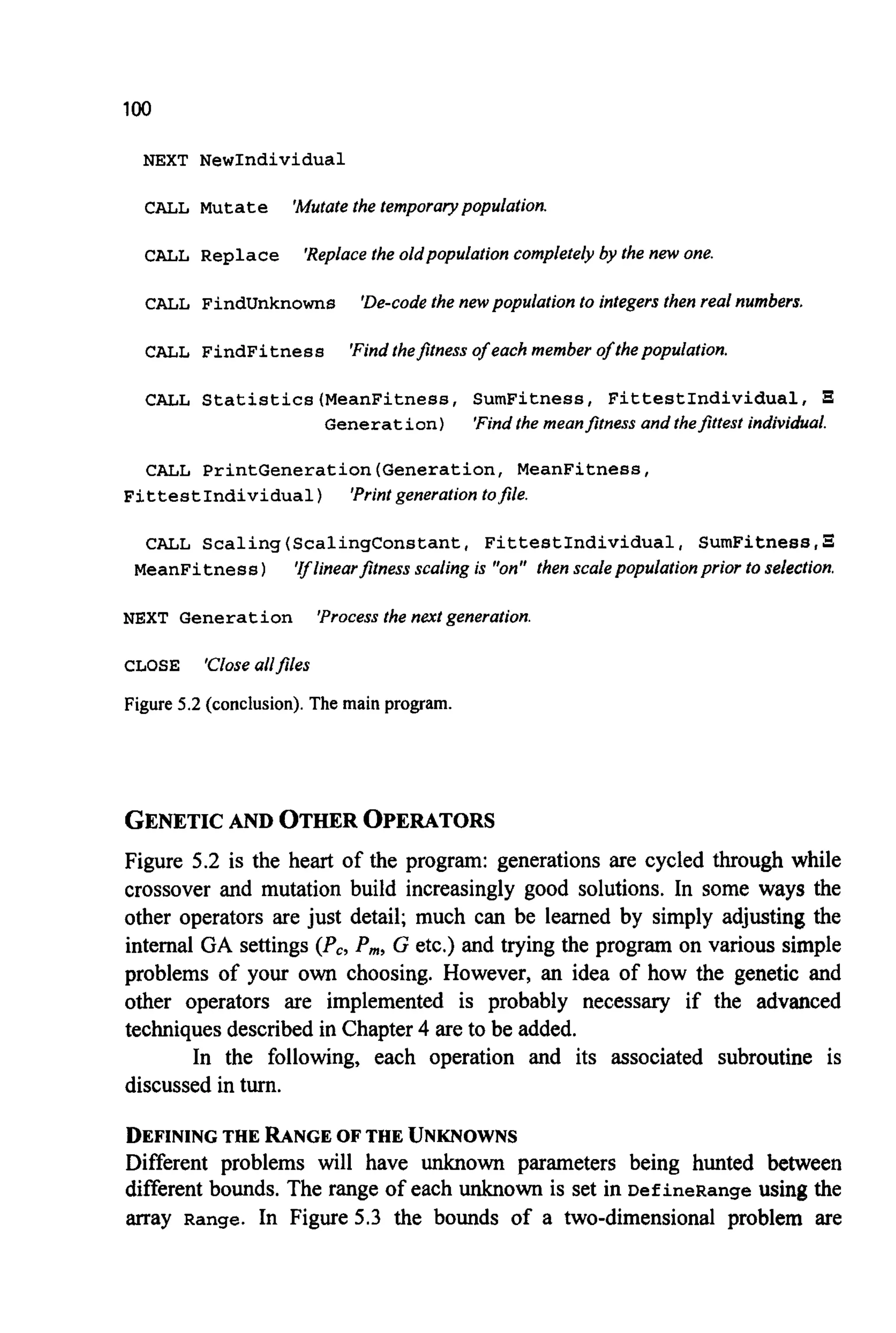 100
NEXT NewIndividual
CALL Mutate 'Mutatethe temporary population.
CALL Replace 'Replacethe oldpopulation completely by the new one.
CALL FindUnknowns 'De-code the new population to integers then real numbers.
CALL FindFitness 'Findthefitness of each member of thepopulation.
CALL Statistics(MeanFitness, SumFitness, FittestIndividual,
Generation) 'Findthe meanfitness and thefittest individual.
CALL PrintGeneration(Generation, MeanFitness,
FittestIndividua1) 'Printgeneration tofile.
CALL Scaling(ScalingConstant, FittestIndividual, SumFitness,s
'Iflinearfitness scaling is "on" then scalepopulationprior to selection.MeanFitness)
NEXT Generation
CLOSE 'Closeallfiles
Figure 5.2 (conclusion). The main program.
'Process the next generation.
GENETICAND OTHER OPERATORS
Figure 5.2 is the heart of the program: generations are cycled through while
crossover and mutation build increasingly good solutions. In some ways the
other operators are just detail; much can be learned by simply adjusting the
internal GA settings (Pc,P,, G etc.) and trying the program on various simple
problems of your own choosing. However, an idea of how the genetic and
other operators are implemented is probably necessary if the advanced
techniques described in Chapter4are to be added.
In the following, each operation and its associated subroutine is
discussed in turn.
DEFININGTHE RANGE OF THE UNKNOWNS
Different problems will have unknown parameters being hunted between
different bounds. The range of each unknown is set in DefineRange using the
array Range. In Figure 5.3 the bounds of a two-dimensional problem are
 