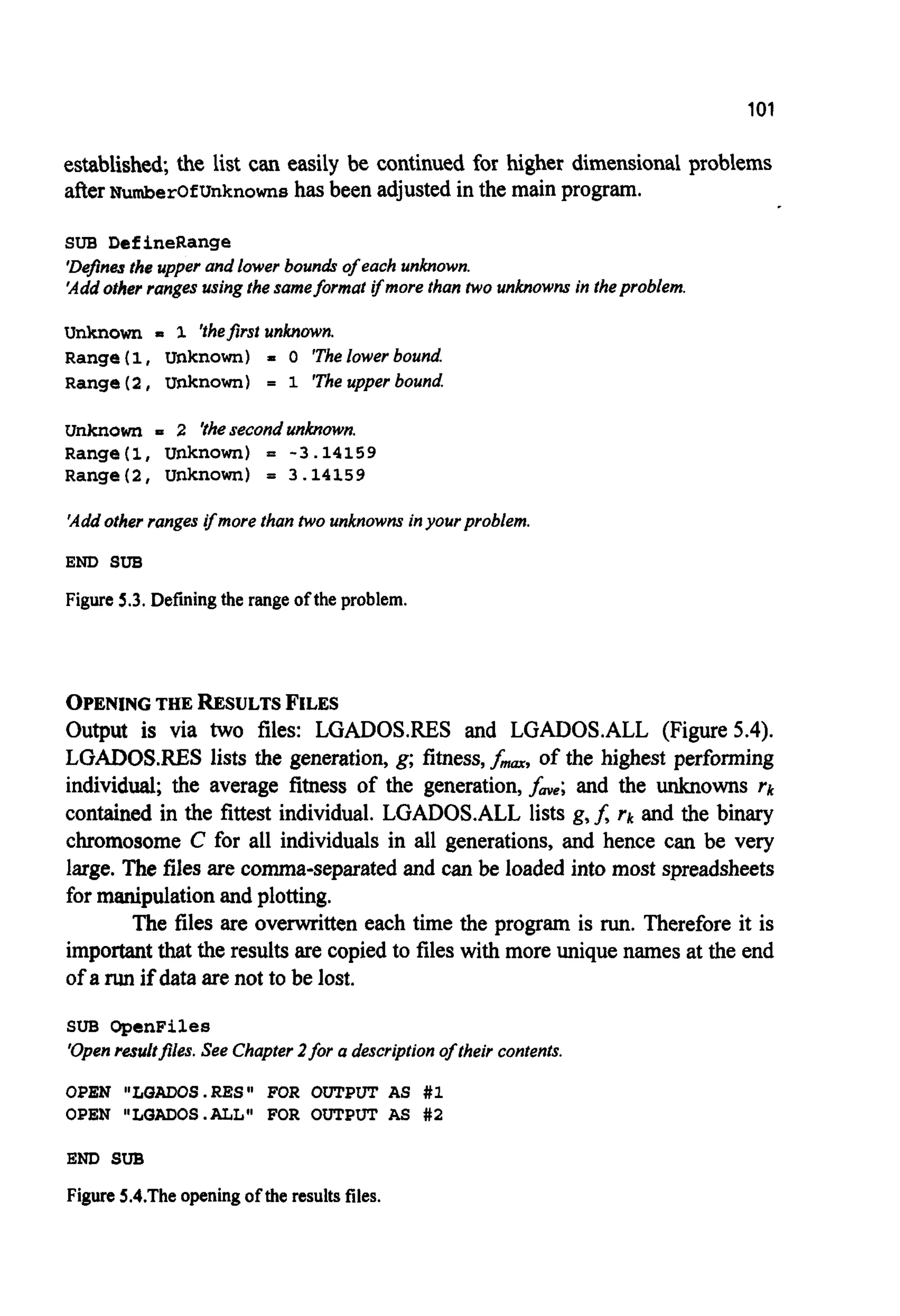 101
established;the list can easily be continued for higher dimensional problems
afterNumberOfUnknownshas been adjusted in the main program.
SUB DefineRange
'Definesthe upper and lower boundr of each unknown.
'Addother ranges usingthesameformat ifmore than two unknowns in theproblem.
Unknown P 1 'thefirstunknown.
Range(I, Unknown) = 0 'Thelower bound.
Range( 2 , unknown) = 1 'Theupper bound.
unknown = 2 'thesecondunknown.
Range(1, unknown) = -3.14159
Range(2, unknown) = 3.14159
'Addother ranges ifmore than two unknowns inyourproblem.
END SUB
Figure 5.3. Definingthe range ofthe problem.
OPENING THERESULTS FILES
Output is via two files: LGADOSRES and LGADOS.ALL (Figure 5.4).
LGADOS.RES lists the generation, g; fitness,f-, of the highest performing
individual; the average fitness of the generation,fme;and the unknowns rk
contained in the fittest individual. LGADOS.ALL lists g,f, rk and the binary
chromosome C for all individuals in all generations, and hence can be very
large. The files are comma-separatedand can be loaded into most spreadsheets
for manipulationand plotting.
The files are overwritten each time the program is run.Therefore it is
importantthat the resultsare copiedto files with more unique names at the end
of a run if data are not to be lost.
SUB OpenFiles
'Openresultfiles. See Chapter2for a description of their contents.
OPEN "LQADOS.RES" FOR OUTPUT AS #1
OPEN "LQAD0S.ALL" FOR OUTPUT AS #2
END SUB
Figure 5.4.Theopening of the results files.
 