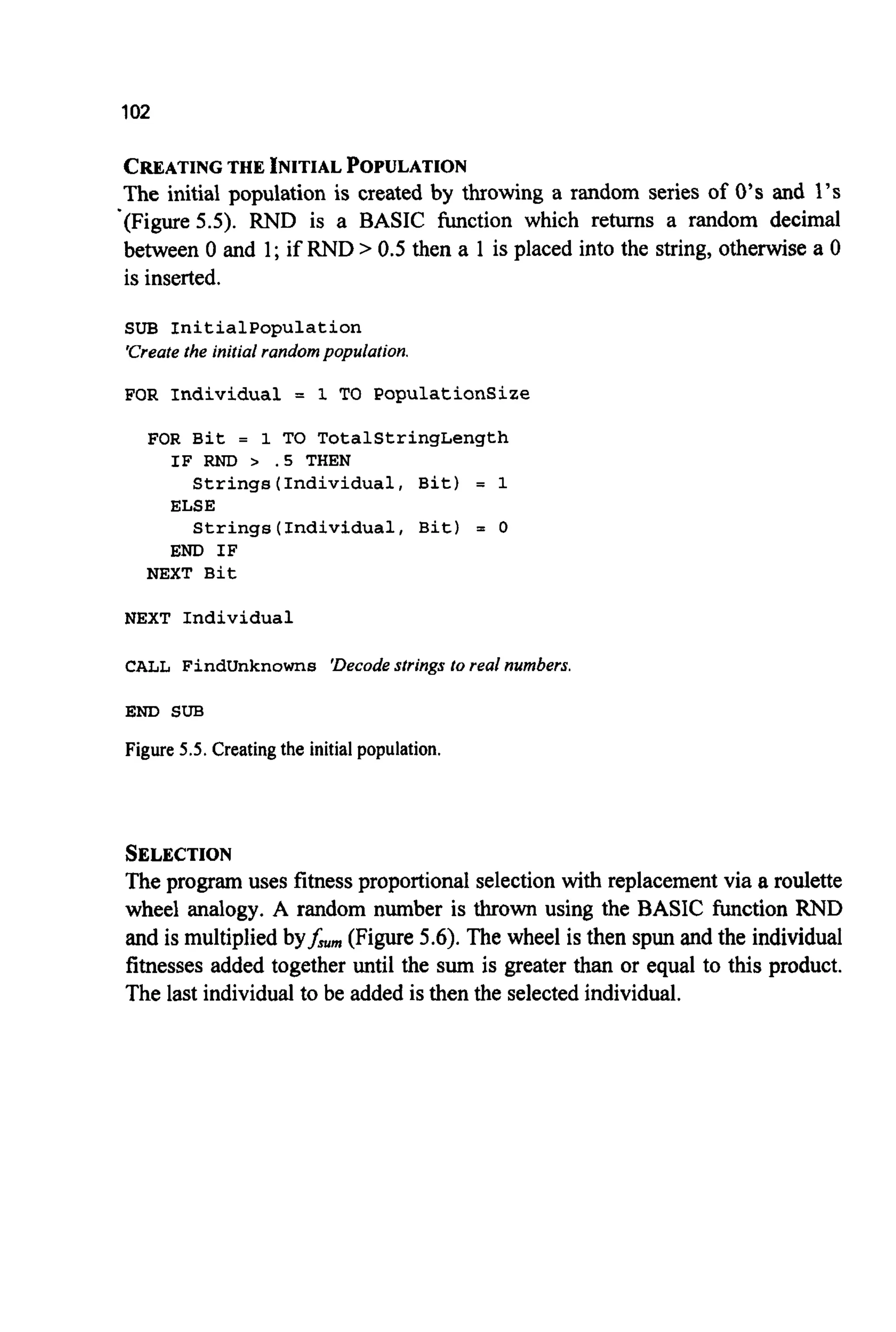 102
CREATING THE INITIAL POPULATION
The initial population is created by throwing a random series of 0’sand 1’s
’(Figure5.5). RND is a BASIC function which returns a random decimal
between 0 and 1; if RND > 0.5 then a 1 is placed into the string, otherwise a 0
is inserted.
SUB Initialpopulation
‘Createthe initial randompopulation.
FOR Individual = 1 TO PopulationSize
FOR Bit = 1 TO TotalStringLength
Strings(Individua1, Bit) = 1
Strings(Individua1, Bit) = 0
IF RND > . S THEN
ELSE
END I F
NEXT Bit
NEXT Individual
CALL FindUnknowns ‘Decodestrings to real numbers.
END SUB
Figure 5.5. Creating the initial population.
SELECTION
The program uses fitness proportionalselection with replacementvia a roulette
wheel analogy. A random number is thrown using the BASIC function RND
and is multiplied byfwm(Figure 5.6).The wheel is then spun and the individual
fitnesses added together until the sum is greater than or equal to this product.
The last individualto be added is then the selectedindividual.
 