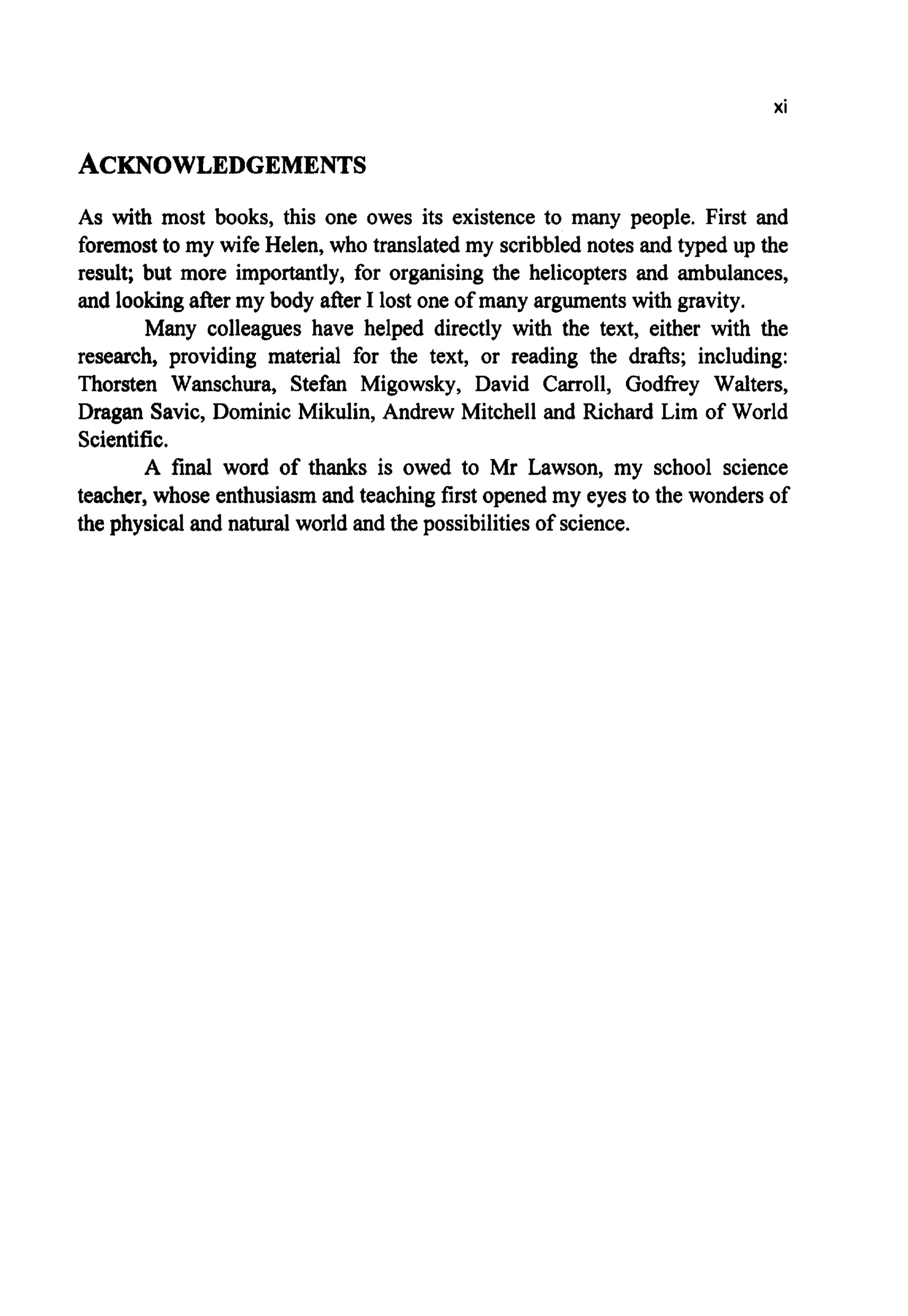 xi
ACKNOWLEDGEMENTS
As with most books, this one owes its existence to many people. First and
foremostto my wife Helen, who translated my scribblednotes and typed up the
result; but more importantly, for organising the helicopters and ambulances,
and lookingafter my body after I lost one of many argumentswith gravity.
Many colleagues have helped directly with the text, either with the
research, providing material for the text, or reading the drafts; including:
Thorsten Wanschura, Stefan Migowsky, David Carroll, Godfrey Walters,
Dragan Savic, Dominic Mikulin, Andrew Mitchell and Richard Lim of World
Scientific.
A final word of thanks is owed to Mr Lawson, my school science
teacher, whose enthusiasmand teaching first openedmy eyes to the wondersof
the physical and natural world and the possibilitiesof science.
 