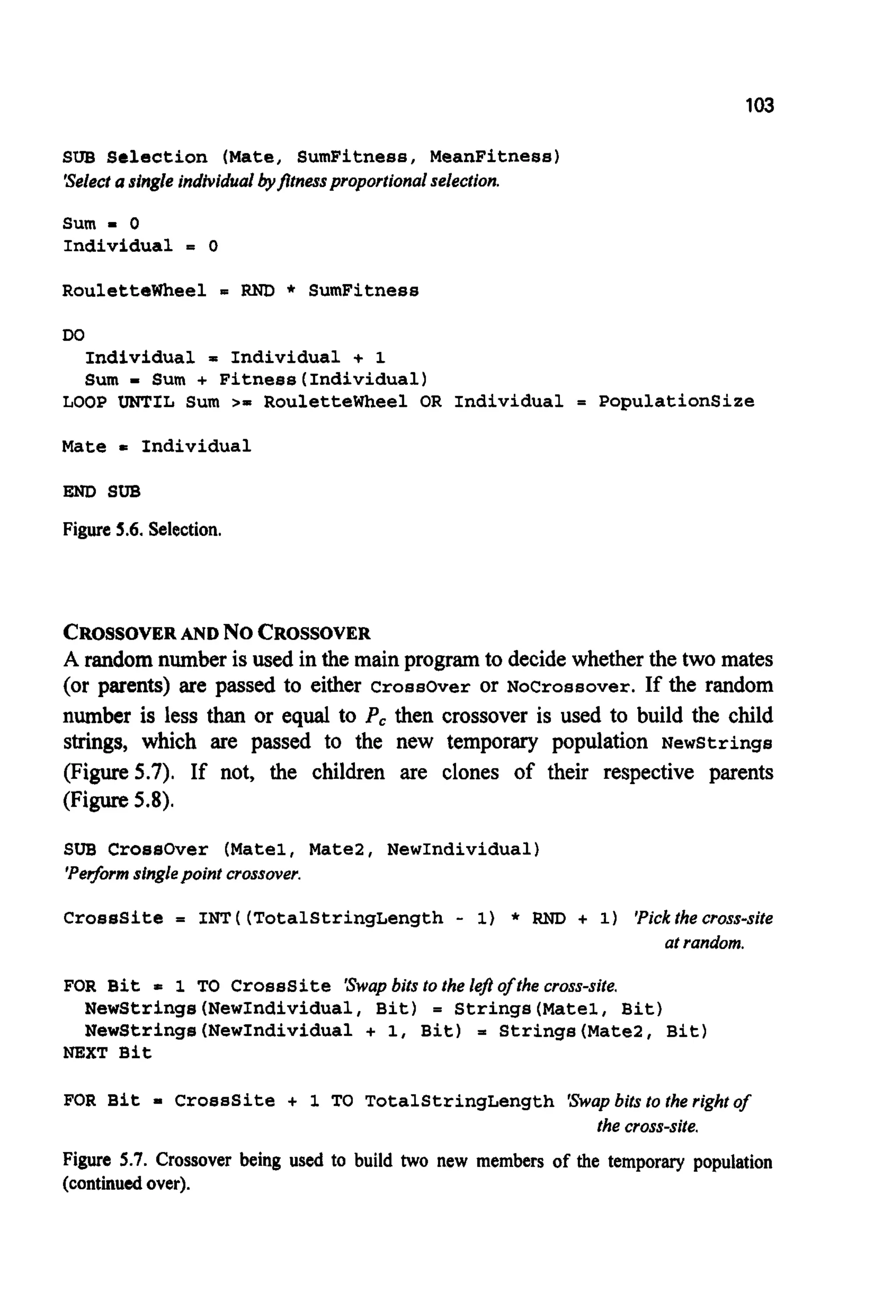 103
SUB Selection (Mate, SumFitness, MeanFitness)
'Selectasingle individualbyfltnessproportionalselection.
Sum - 0
Individual = 0
Roulettewheel = RND * SumFitness
DO
Individual = Individual + 1
Sum - Sum + Fitnees(Individua1)
LOOP UNTIL Sum >= Roulettewheel OR Individual = PopulationSize
Mate = Individual
END SUB
Figure5.6. Selection.
CROSSOVERAND No CROSSOVER
A randomnumber is used in the main program to decide whetherthe two mates
(or parents) are passed to either Crossover or Nocrossover. If the random
number is less than or equal to P, then crossover is used to build the child
strings, which are passed to the new temporary population Newstrings
(Figure 5.7). If not, the children are clones of their respective parents
(Figure5.8).
SUB CroesOver (Matel, Mate2, NewIndividual)
'Performsinglepoint crossover.
CrossSite = INT ( (TotalStringLength - 1) * RND + 1) 'Pickthe cross-site
at random.
FOR Bit = 1 TO Crosssite 'Swapbits to the lej?of the cross-site.
NewStrings(NewIndividua1, Bit) = Strings(Mate1, Bit)
NewStrings(NewIndividua1 + 1, Bit) = Strings(Mate2, Bit)
NEXT Bit
FOR Bit = CrossSite + 1 TO TotalStringLength 'Swapbits to the right of
Figure 5.7. Crossover being used to build two new members of the temporary population
(continuedover).
the cross-site.
 