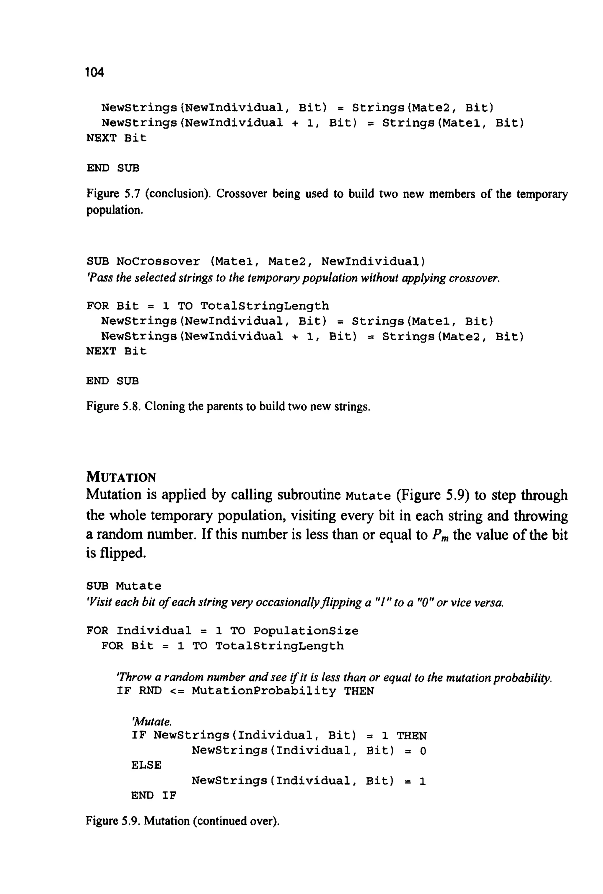 104
NewStrings(NewIndividua1, Bit) = Strings(Mate2, Bit)
NewStrings(NewIndividua1 + 1, Bit) = Strings(Mate1, Bit)
NEXT Bit
END SUB
Figure 5.7 (conclusion). Crossover being used to build two new members of the temporary
population.
SUB Nocrossover (Matel, Matel, NewIndividual)
'Passthe selected strings to the temporary population without applying crossover,
FOR Bit = 1 TO TotalStringLength
NewStrings(NewIndividua1, Bit) = Strings(Mate1, Bit)
NewStrings(NewIndividua1 + 1, Bit) = Strings(Mate2, Bit)
NEXT Bit
END SUB
Figure 5.8. Cloningthe parents to build two new strings.
MUTATION
Mutation is applied by calling subroutine Mutate (Figure 5.9) to step through
the whole temporary population, visiting every bit in each string and throwing
a random number. If this number is less than or equal to P,,,the value of the bit
is flipped.
SUB Mutate
'Visiteach bit of each string very occasiona/&flipping a "I" to a "0"or vice versa.
FOR Individual = 1 TO Populationsize
FOR Bit = 1 TO TotalStringLength
'Throwa random number and see ifit is less than or equal to the mutationprobability.
IF RND c = MutationProbability THEN
'Mutate.
IF NewStrings(Individua1, Bit) = 1 THEN
Newstrings(Individual,Bit) = 0
ELSE
NewStrings(Individua1, Bit) = 1
END IF
Figure 5.9. Mutation (continuedover).
 