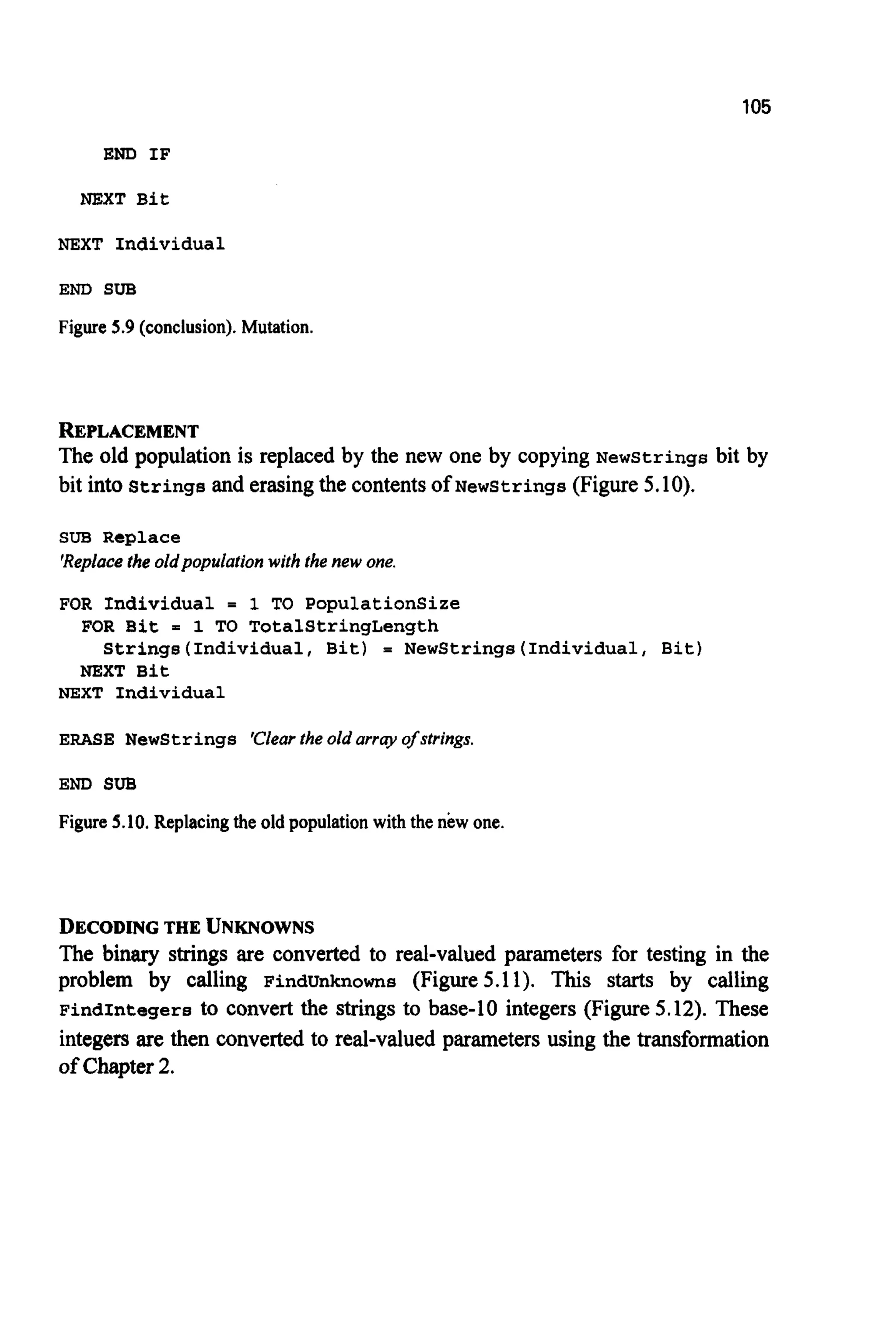 105
END I F
NEXT Bit
NEXT Individual
END SUB
Figure 5.9 (conclusion). Mutation.
REPLACEMENT
The old population is replaced by the new one by copying NewStrings bit by
bit into Strings and erasingthe contentsOf Newstrings (Figure 5.10).
SUB Replace
'Replacethe oldpopulation with the new one,
FOR Individual = 1 TO PopulationSize
FOR Bit = 1 TO TotalStringLength
NEXT Bit
Strings(Individua1, Bit) = NewStrings(Individua1, Bit)
NEXT Individual
ERASE Newstrings 'Clearthe old array of strings.
END SUB
Figure 5.10. Replacing the old population with the new one.
DECODINGTHE UNKNOWNS
The binary strings are converted to real-valued parameters for testing in the
problem by calling FindUnknowns (Figure 5.11). This starts by calling
FindIntegers to convert the strings to base-10 integers (Figure5.12). These
integers are then converted to real-valued parameters using the transformation
of Chapter2.
 
