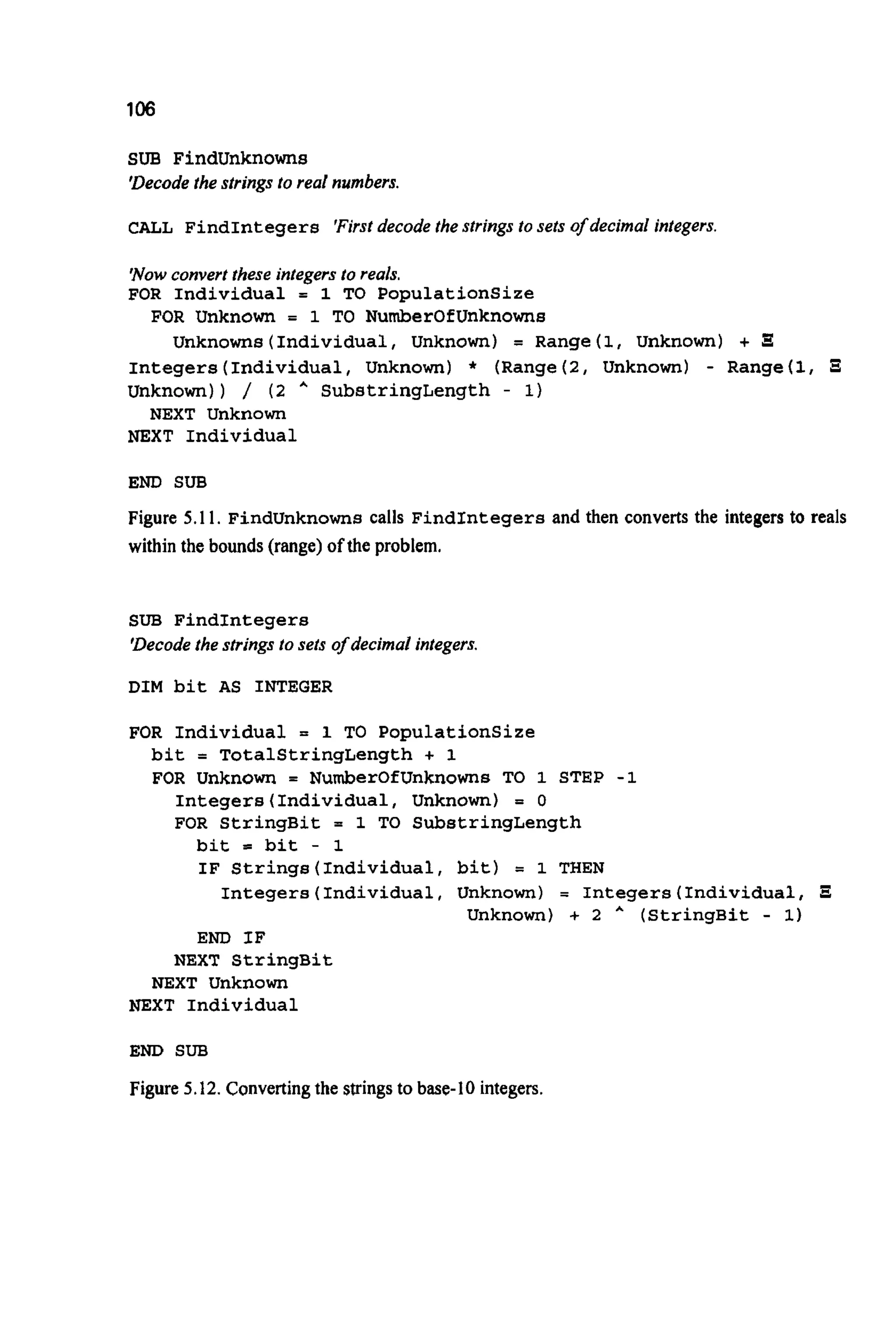 106
SUB Findunknowns
'Decodethe strings to real numbers.
CALL FindIntegers 'Firstdecode the strings to sets of decimal integers.
'Nowconvert these integers to reals.
FOR Individual = 1 TO Populationsize
FOR Unknown = 1 TO NumberOfUnknowns
Unknowns( Individual, Unknown) = Range(1, Unknown) +
Integers(Individual,Unknown) * (Range( 2 , Unknown) - Range(1,
Unknown)) / ( 2 A SubstringLength - 1)
NEXT Unknown
NEXT Individual
END SUB
Figure 5.1 1. Findunknownscalls FindIntegersand then converts the integers to reals
within the bounds (range)of the problem.
SUB FindIntegers
'Decodethe strings to sets of decimal integers.
DIM bit AS INTEGER
FOR Individual = 1 TO Populationsize
bit = TotalStringLength + 1
FOR Unknown = NumberOfUnknowns TO 1 STEP -1
Integers(Individua1,Unknown) = 0
FOR StringBit = 1 TO SubstringLength
bit = bit - 1
IF Strings(Individua1,bit) = 1 THEN
Integers(Individua1,Unknown) = Integers(Individua1, E
Unknown) + 2 * (StringBit - 1)
END IF
NEXT StringBit
NEXT Unknown
NEXT Individual
END SUB
Figure 5.12.Convertingthe stringsto base-I0 integers.
 