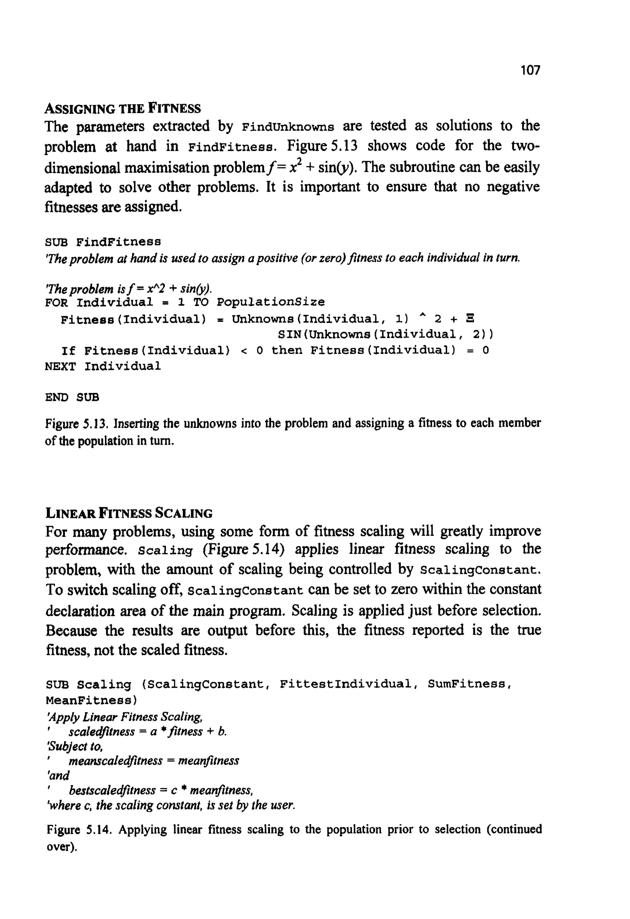 107
ASSIGNINGTHE FITNESS
The parameters extracted by Findunknowns are tested as solutions to the
problem at hand in FindFitness. Figure5.13 shows code for the two-
dimensionalmaximisationproblemf= xz+sin@).The subroutinecan be easily
adapted to solve other problems. It is important to ensure that no negative
fitnessesare assigned.
SUB FindFitness
'Theproblem at hand is usedto assign apositive (orzero)fitness to each individual in turn.
'Theproblem isf =x"2 -+ sinb).
FOR Individual = 1 TO PopulationSize
Fitness(lndividua1) = Unknowns(Individua1, 1) * 2 + 5
SIN(Unknowns(Individua1, 2 ) )
If Fitness(Individua1) c 0 then Fitness(Individua1) = 0
NEXT Individual
END SUB
Figure 5.13. Inserting the unknowns into the problem and assigning a fitnessto each member
of the population in turn.
LINEARFITNESSSCALING
For many problems, using some form of fitness scaling will greatly improve
performance. Scaling (Figure5.14) applies linear fitness scaling to the
problem, with the amount of scaling being controlled by Scalingconstant.
To switch scalingoff, Scalingconstant can be set to zero within the constant
declarationarea of the main program. Scaling is appliedjust before selection.
Because the results are output before this, the fitness reported is the true
fitness,not the scaled fitness.
SUB Scaling (ScalingConstant, FittestIndividual, SumFitness,
MeanFitness)
'ApplyLinear FitnessScaling,
'
Subject to,
'and
%/herec, the scaling constant, is set by the user.
Figure 5.14. Applying linear fitness scaling to the population prior to selection (continued
over).
scaledfitness = a 'fitness -+ b.
meanscaledfitness = meanfitness
bestscaledfitness= c *meanfitness,
 
