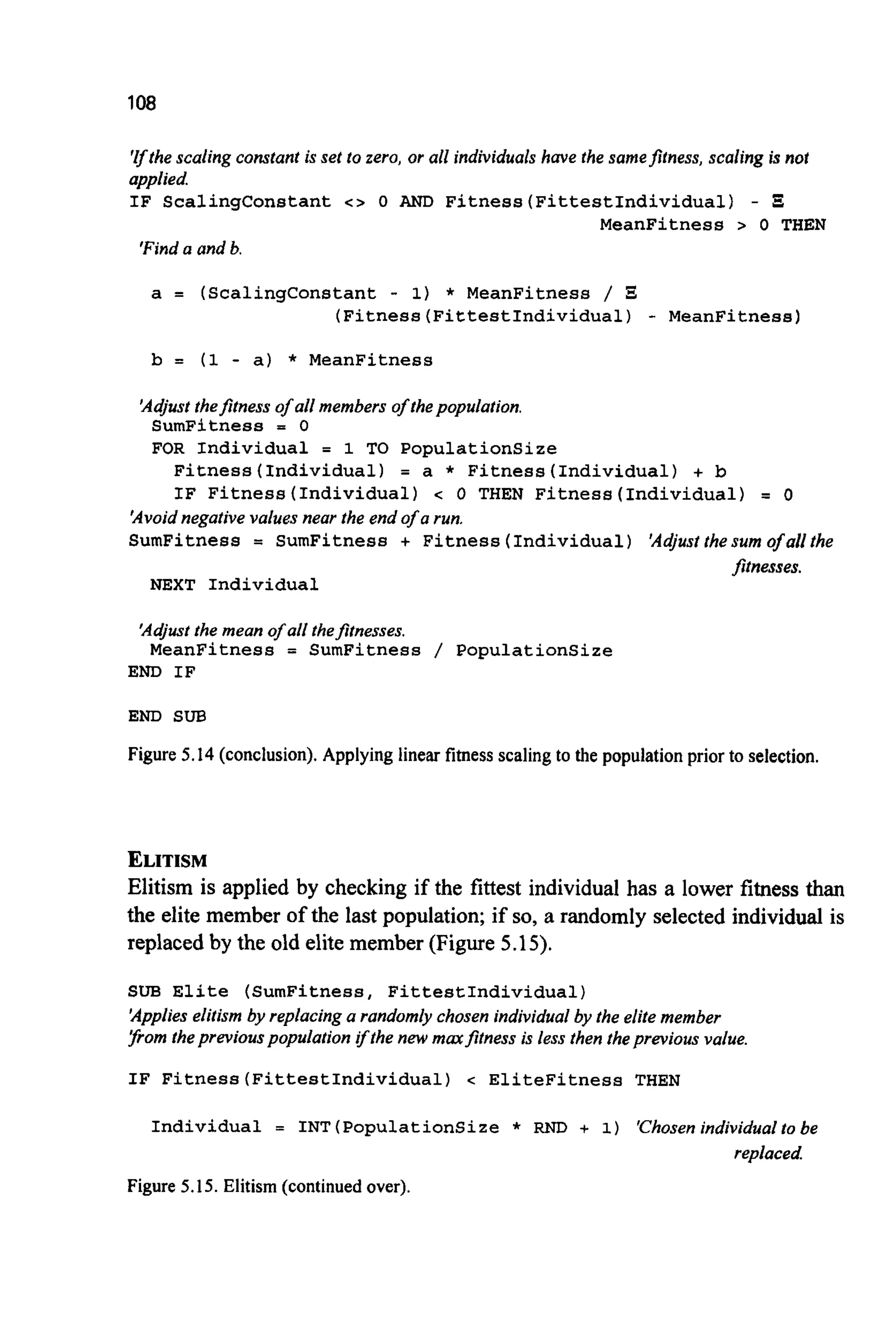 108
'rthescaling constant is set to zero, or all individualshave the samefitness, scaling is not
applied.
IF ScalingConstant c > 0 AND Fitness(FittestIndividua1) - I
MeanFitness > 0 THEN
'Finda and b.
a = (Scalingconstant - 1) * MeanFitness /
(Fitness(FittestIndividua1) - MeanFitness)
b = (1 - a) * MeanFitness
'Adjust thefitness of all members of thepopulation.
SumFitness = 0
FOR Individual = 1 TO PopulationSize
Fitness (Individual) = a * Fitness (Individual) + b
IF Fitness (Individual) c 0 THEN Fitness (Individual) = 0
'Avoidnegative values near the end of a run.
SumFitness = SumFitness + Fitness (Individual) 'Adjust thesum ofallthe
Jitnesses.
NEXT Individual
'Adjustthe mean of all thefitnesses.
MeanFitness = SumFitness / PopulationSize
END IF
END SUB
Figure 5.14 (conclusion).Applyinglinear fimessscalingto the population priorto selection.
ELITISM
Elitism is applied by checking if the fittest individual has a lower fitness than
the elite member of the last population;if so, a randomly selected individual is
replacedby the old elite member (Figure 5.15).
SUB Elite (SumFitness, FittestIndividual)
'Applieselitism by replacing a randomly chosen individual by the elite member
[fromthepreviouspopulation ifthe new marfitness is less then theprevious value.
IF Fitness(FittestIndividua1) < EliteFitness THEN
Individual = INT (PopulationSize * RND + 1) 'Chosenindividual to be
replaced
Figure 5.15. Elitism (continuedover).
 
