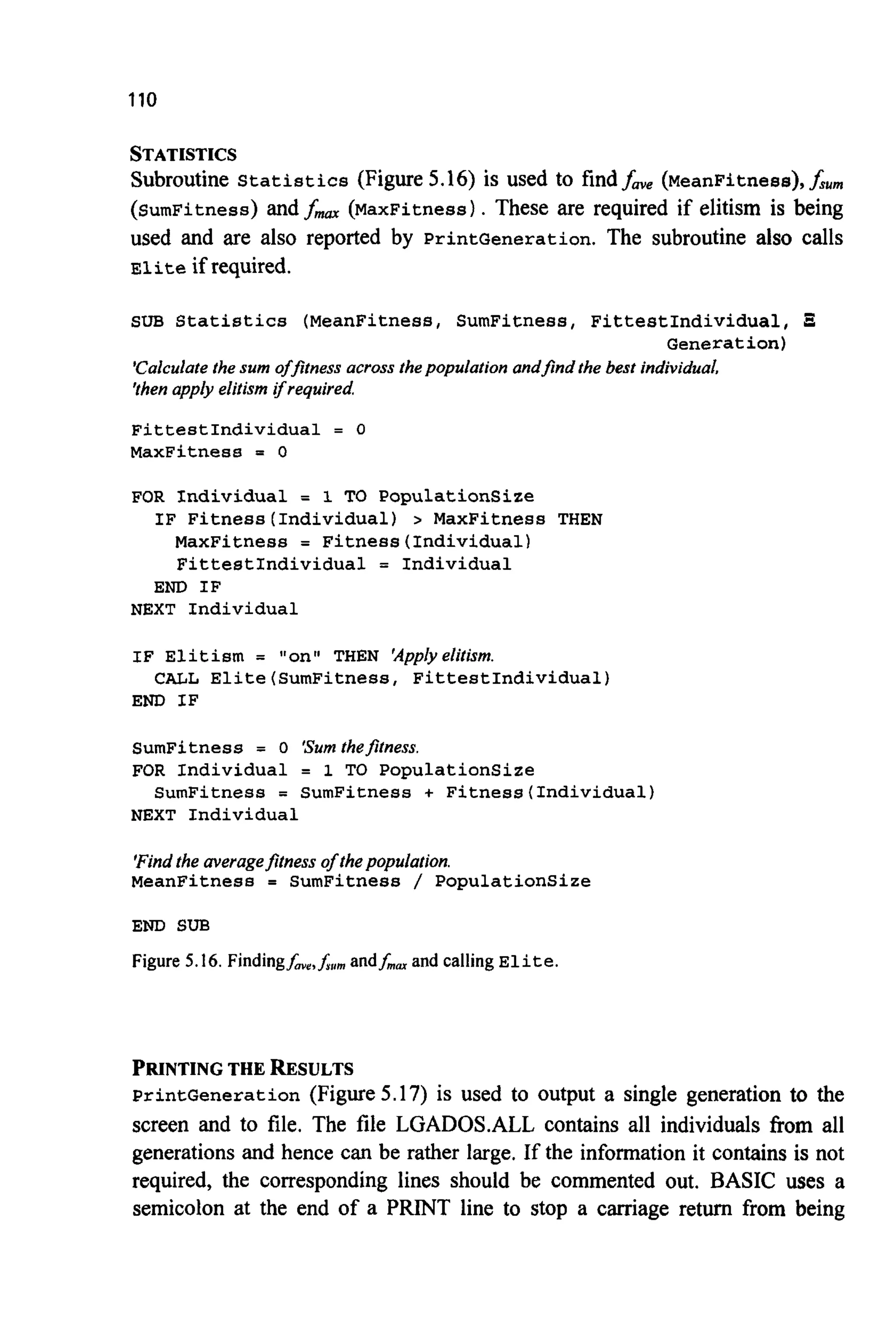 110
STATISTICS
Subroutine Statistics (Figure 5.16) is used to findfave (MeanFitness),f,,,,,
(SumFitness) and fm (MaxFitness). These are required if elitism is being
used and are also reported by PrintGeneration. The subroutine also calls
Eliteif required.
SUB Statistics (MeanFitness,SumFitness, FittestIndividual, 3
'Calculate the sum offitness across thepopulation andfind the best individual.
'thenapply elitism ifrequired
FittestIndividual = 0
MaxFitness = 0
Generation)
FOR Individual = 1 TO Populationsize
MaxFitness = Fitness(Individua1)
FittestIndividual = Individual
IF Fitness(Individua1) > MaxFitness THEN
END IF
NEXT Individual
IF Elitism = "on" THEN 'Applyelitism.
END IF
CALL Elite(SumFitness, FittestIndividual)
SumFitness = 0 'Sumthefitness.
FOR Individual = 1 TO PopulationSize
NEXT Individual
SumFitness = SumFitness + Fitness(Individua1)
'Findthe averagefitness of thepopulation.
MeanFitness = SumFitness / Populationsize
END SUB
Figure 5.16. Findingf,,,A,,, andf,, and callingElite.
PRINTING THE RESULTS
PrintGeneration (Figure 5.17) is used to Output a single generation to the
screen and to file. The file LGADOS.ALL contains all individuals from all
generations and hence can be rather large. If the information it contains is not
required, the corresponding lines should be commented out. BASIC uses a
semicolon at the end of a PRINT line to stop a carriage return from being
 