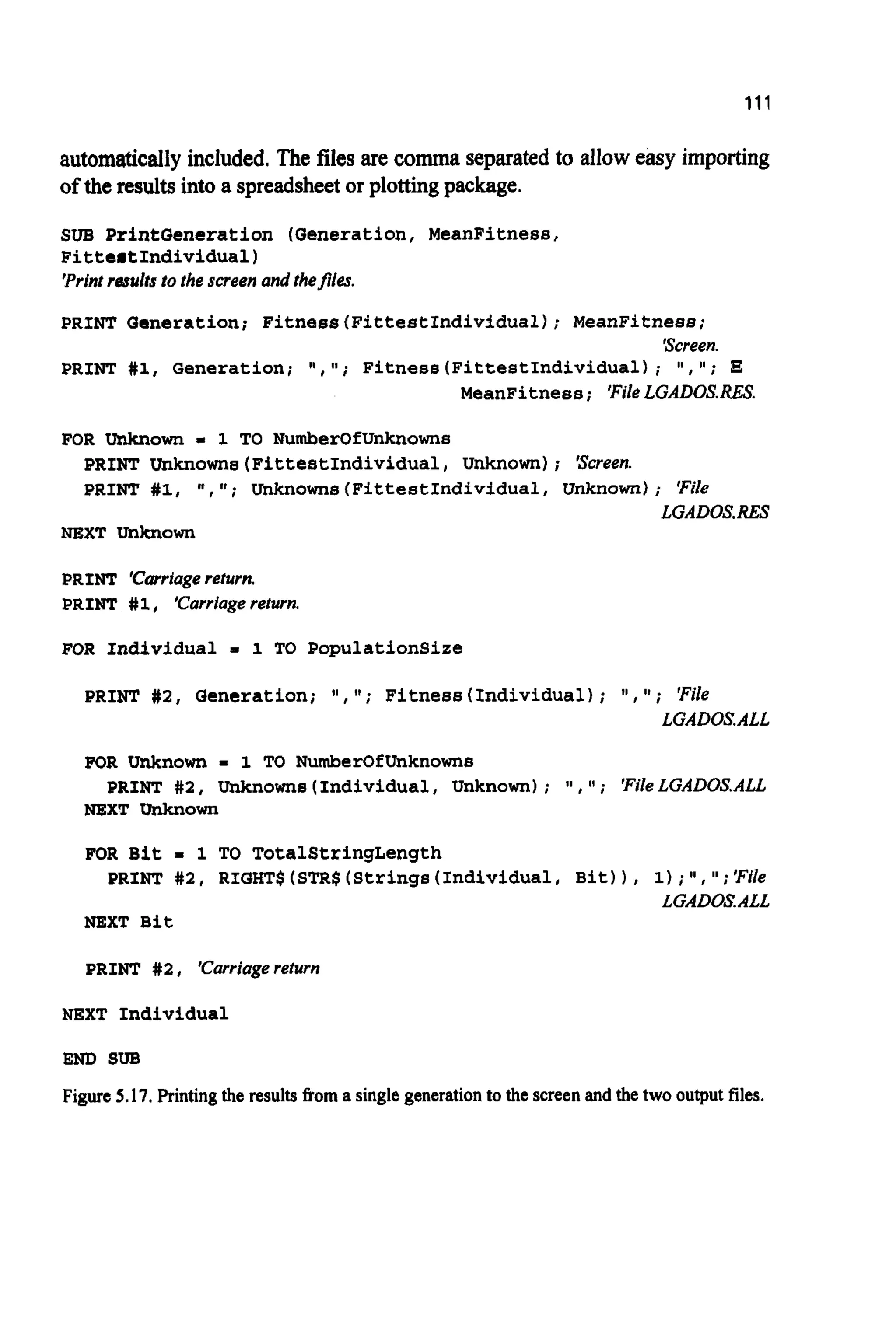 111
automaticallyincluded. The files are comma separated to alloweasy importing
ofthe resultsinto a spreadsheetor plotting package.
SUB PrintQencration (Generation,MeanFitness,
FittertIndividual)
'Printresults to the screen and thefiles.
PRINT Generation; Fitness(FittestIndividua1); MeanFitness;
'Screen.
PRINT #1, Generation; I!, I t ; Fitness(FittestIndividual); # I , ";
MeanFitness; 'FileLGAD0S.RES.
FOR Unknown = 1 TO NumberOfUnknowns
PRINT Unknowns(FittestIndividual,Unknown); 'Screen.
PRINT #1, n , I t ; Uhknowne(FittestIndividual,Unknown); 'File
LGAD0S.RES
NEXT Unknown
PRINT 'Carriagereturn.
PRINT #l I 'Carriagereturn.
FOR Individual m 1 TO PopulationSize
PRINT #2, Generation; l a , I t ; Fitness(Individual); !I, 'I; 'File
LGADOSALL
FOR Unknown - 1 TO NumberOfUnknowns
NEXT Unknown
PRINT #2, Unknowns(Individual,Unknown); ' I , ; 'FileLGADOS.ALL
FOR Bit I 1 TO TotalStringLength
PRINT #2, RIGHT$(STR$(Strings(Individua1,Bit)), 1);I1, ";'File
LGADOSALL
NEXT Bit
PRINT #2, 'carriagereturn
NEXT Individual
END SUB
Figure 5.17. Printing the results fiom a single generationto the screen and the two output files.
 