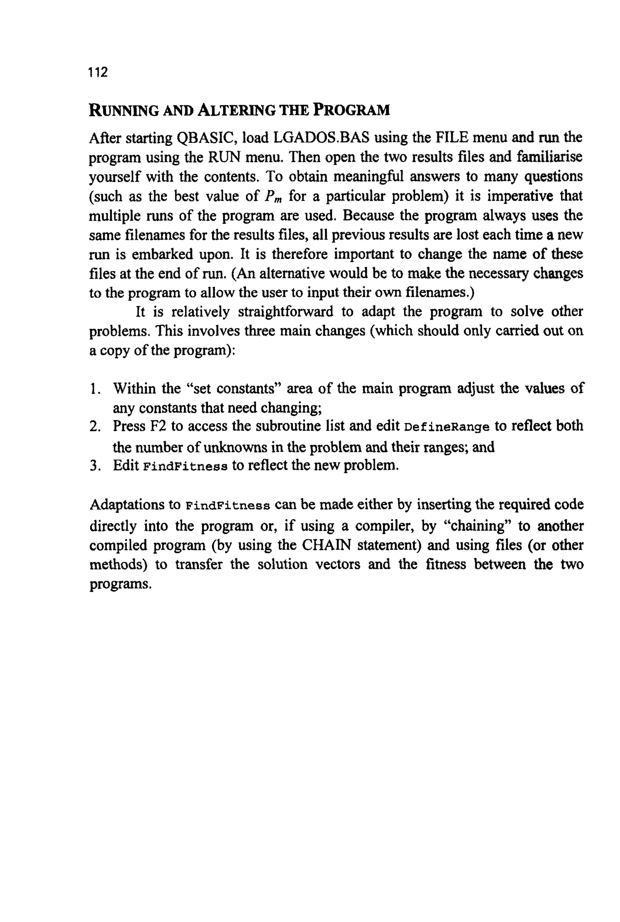 112
RUNNING AND ALTERINGTHE PROGRAM
After starting QBASIC, load LGADOS.BAS using the FILE menu and runthe
program using the RUN menu. Then open the two results files and f ~
yourself with the contents. To obtain meaningful answers to many questions
(such as the best value of P,,, for a particular problem) it is imperative that
multiple runs of the program are used. Because the program always uses the
same filenamesfor the resultsfiles,all previousresultsare lost each time a new
run is embarked upon. it is therefore important to change the name of these
files at the end of run.(Analternativewould be to make the necessary changes
to the programto allow the user to inputtheir own filenames.)
It is relatively straightforward to adapt the program to solve other
problems. This involves three main changes (which should only carriedout on
a copy of the program):
1. Within the “set constants” area of the main program adjust the values of
any constantsthat need changing;
2. Press F2 to access the subroutine list and edit DefineRange to reflect both
the number of unknownsin the problem and their ranges; and
3. Edit FindFitnessto reflect the new problem.
Adaptationsto FindFitnesscan be made either by insertingthe required code
directly into the program or, if using a compiler, by “chaining” to another
compiled program (by using the CHAIN statement) and using files (or other
methods) to transfer the solution vectors and the fitness between the two
programs.
 