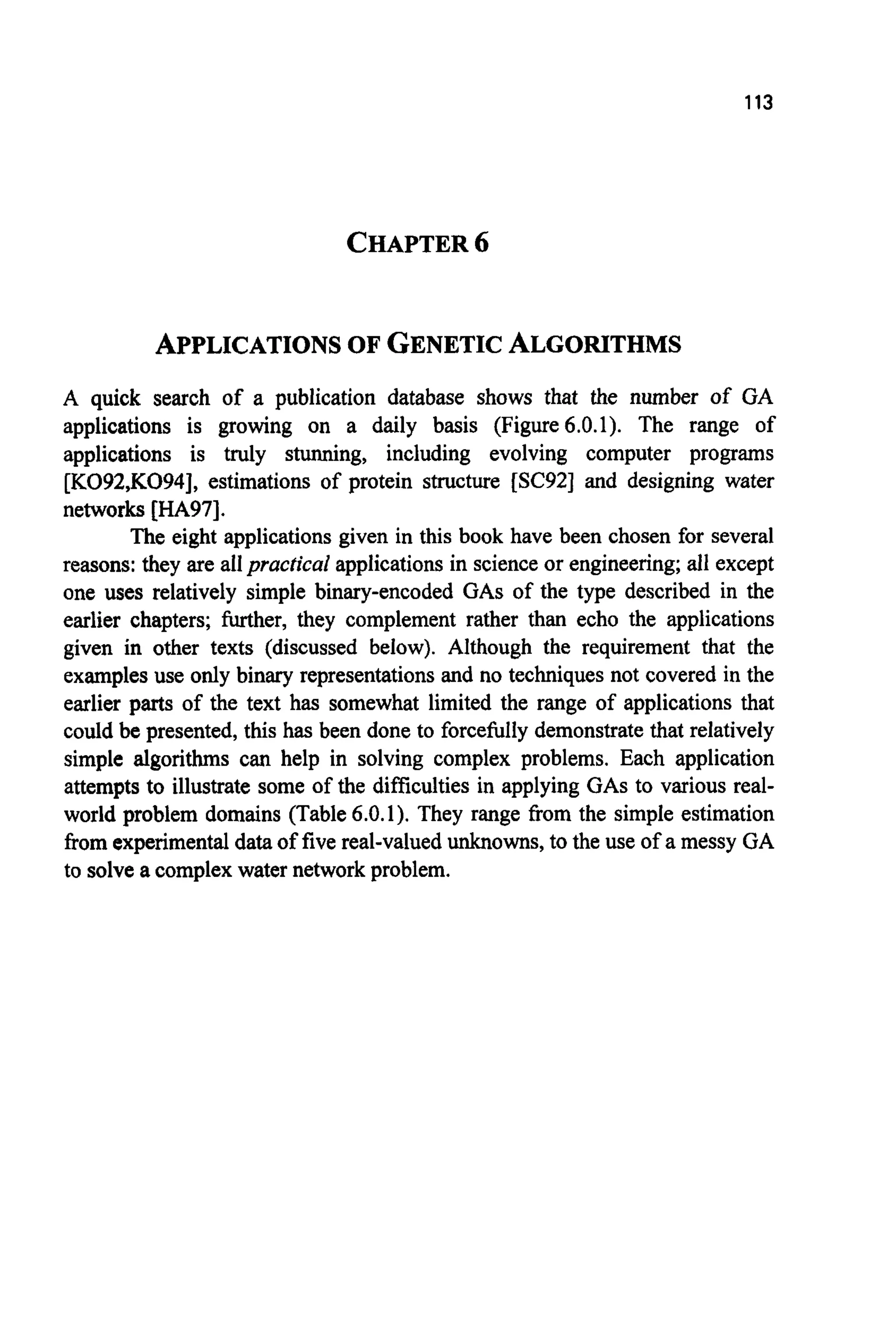 113
CHAPTER6
APPLICATIONSOF GENETICALGORITHMS
A quick search of a publication database shows that the number of GA
applications is growing on a daily basis (Figure6.0.1). The range of
applications is truly stunning, including evolving computer programs
[K092,K094],estimations of protein structure [SC92]and designing water
networks [HA97].
The eight applications given in this book have been chosen for several
reasons: they are allpractical applications in scienceor engineering; all except
one uses relatively simple binary-encoded GAS of the type described in the
earlier chapters; further, they complement rather than echo the applications
given in other texts (discussed below). Although the requirement that the
examples use only binary representations and no techniques not covered in the
earlier parts of the text has somewhat limited the range of applications that
could be presented, this has been done to forcefully demonstrate that relatively
simple algorithms can help in solving complex problems. Each application
attempts to illustrate some of the difficulties in applying GASto various real-
world problem domains (Table 6.0.1). They range from the simple estimation
from experimentaldata of five real-valuedunknowns, to the use of a messy GA
to solve a complex water network problem.
 