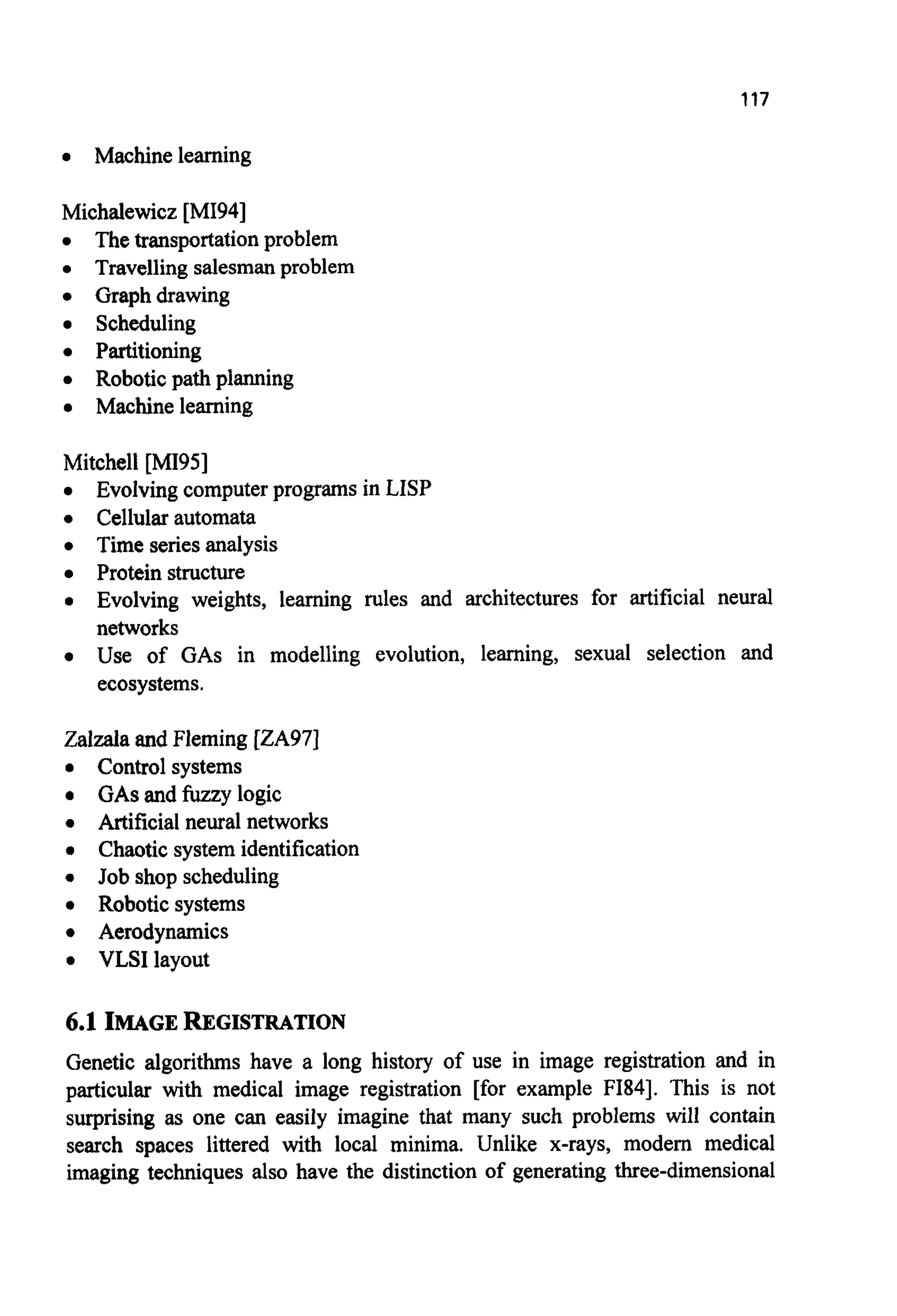 117
0 Machine learning
Michalewicz [MI941
0 The transportationproblem
0 Travelling salesmanproblem
0 Graph drawing
0 Scheduling
0 Partitioning
0 Robotic path planning
0 Machine learning
Mitchell [MI951
0 Evolving computer programs in LISP
0 Cellular automata
0 Time series analysis
0 Protein structure
0 Evolving weights, learning rules and architectures for artificial neural
networks
0 Use of GAS in modelling evolution, learning, sexual selection and
ecosystems.
Zalzala and Fleming [ZA97]
0 Control systems
0 GASand fuzzy logic
0 Artificial neural networks
0 Chaotic system identification
0 Job shop scheduling
0 Robotic systems
0 Aerodynamics
0 VLSIlayout
6.1 IMAGEREGISTRATION
Genetic algorithms have a long history of use in image registration and in
particular with medical image registration [for example FI841. This is not
surprising as one can easily imagine that many such problems will contain
search spaces littered with local minima. Unlike x-rays, modern medical
imaging techniques also have the distinction of generating three-dimensional
 
