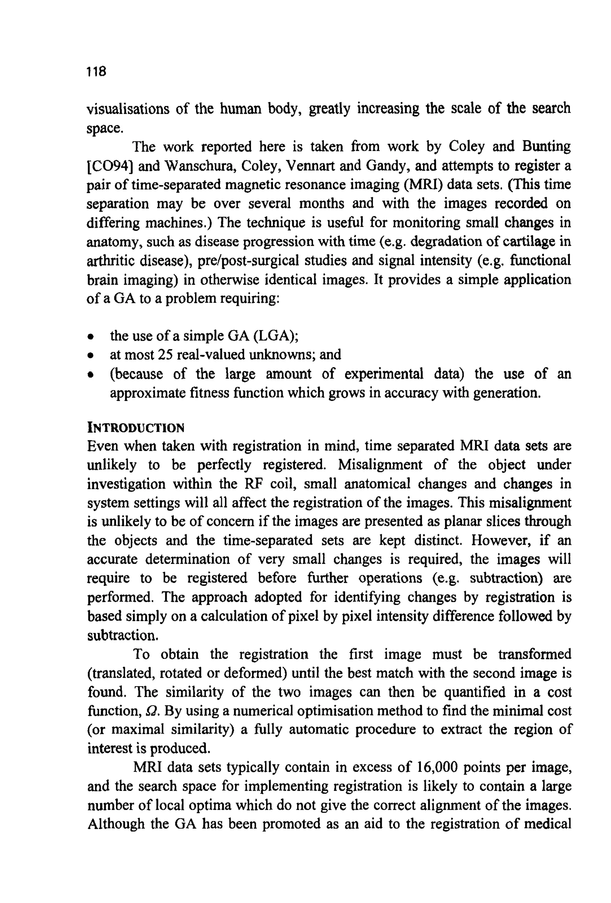 118
visualisations of the human body, greatly increasing the scale of the search
space.
The work reported here is taken from work by Coley and Bunting
[CO94] and Wanschura, Coley, Vennart and Gandy, and attempts to register a
pair of time-separated magnetic resonance imaging (MRI) data sets. (This time
separation may be over several months and with the images recorded on
differing machines.) The technique is useful for monitoring small changes in
anatomy, such as disease progressionwith time (e.g. degradation of cartilage in
arthritic disease), pre/post-surgical studies and signal intensity (e.g. functional
brain imaging) in otherwise identical images. It provides a simple application
of a GA to a problem requiring:
0 the use of a simple GA (LGA);
0 at most 25 real-valued unknowns; and
0 (because of the large amount of experimental data) the use of an
approximate fitness function which grows in accuracy with generation.
INTRODUCTION
Even when taken with registration in mind, time separated MRI data sets are
unlikely to be perfectly registered. Misalignment of the object under
investigation within the RF coil, small anatomical changes and changes in
system settings will all affect the registration of the images. This misalignment
is unlikely to be of concern if the images are presented as planar slices through
the objects and the time-separated sets are kept distinct. However, if an
accurate determination of very small changes is required, the images will
require to be registered before further operations (e.g. subtraction) are
performed. The approach adopted for identifying changes by registration is
based simply on a calculation of pixel by pixel intensity difference followed by
subtraction.
To obtain the registration the first image must be transformed
(translated, rotated or deformed) until the best match with the second image is
found. The similarity of the two images can then be quantified in a cost
function, Q. By using a numerical optimisation method to find the minimal cost
(or maximal similarity) a fully automatic procedure to extract the region of
interest is produced.
MRI data sets typically contain in excess of 16,000points per image,
and the search space for implementing registration is likely to contain a large
number of local optima which do not give the correct alignment of the images.
Although the GA has been promoted as an aid to the registration of medical
 