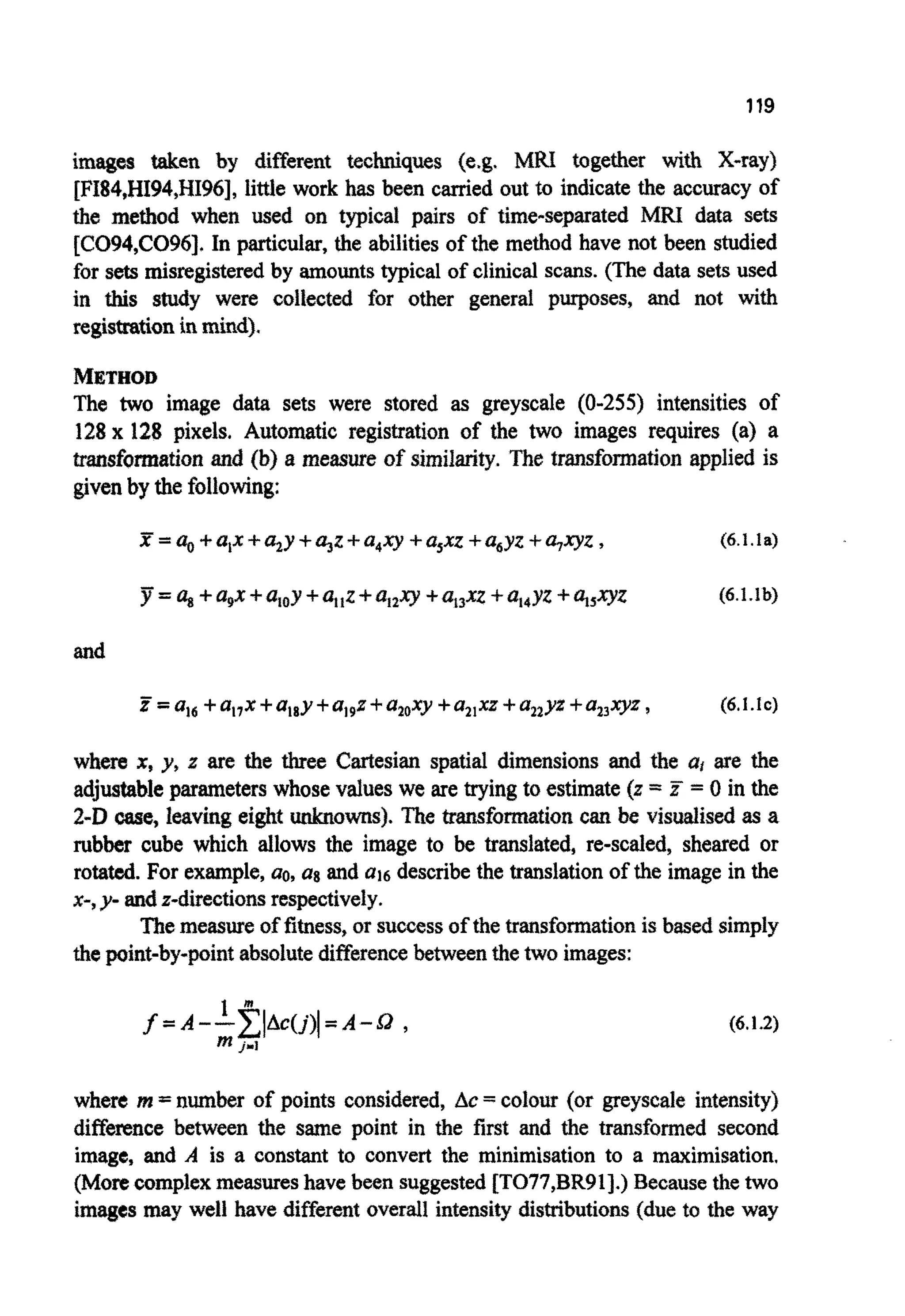 119
images taken by different techniques (e.g. MRI together with X-ray)
[FI84,HI94,NI96], little work has been carried out to indicate the accuracy of
the method when used on typical pairs of time- pa rated MRI data sets
[CO94,CO96], In particular, the abilitiesof the method have not been studied
for sets misregisteredby amountstypical of clinical scans. (The data sets used
in this study were collected for other general purposes, and not with
registsationin mind).
METHOD
The two image data sets were stored as greyscale (0-255) intensities of
128x 128 pixels. Automatic registration of the two images requires (a) a
~ s f o ~ ~ t i o nand (b) a measure of s j r n ~ ~ ~ ~ .The transfo~ationapplied is
givenby the following:
X =a,+a,x+a,y +tgz+a,xy +a,xz +a,yz -!-u+yz, (6.1.1a)
5i=a,+agx +q,z+aI2xy+ +a,,yz +qsxyz (6.1.1b)
and
Z=at6+a17x+a18y+a19z+a20xy+a,,xz+a,zy~+a,,xyz, (6.1.lc)
where x, yt z are the three Cartesian spatial dimensions and the at are the
adjustableparameterswhosevalues we are trying to estimate (z = E = 0in the
2-Dw e , leaving eight ~ 0 ~ s ~ .The ~ ~ f o ~ a t ~ o ncan be v ~ s ~ ~ s ~as a
rubber cube which allows the image to be translated, re-scaled, sheared or
rotated. For example,ao, ag and a16 describethe translationof the image in the
x-, y- andz-directionsrespectively.
Themeasure of fitness, or successof the transformationis based simply
the ~ i n t - b y - ~ i n tabsolutedifferencebetweenthe two images:
(6.1.2)
where m =number of points considered, Ac = colour (or greyscale intensity)
difference between the same point in the first and the transformed second
image, and A is a constant to convert the minimisation to a maximisation,
(Morecomplexmeasureshave been suggested[T077,BR91].) Becausethe two
images may well have differentoverall intensity dis~butions(due to the way
 