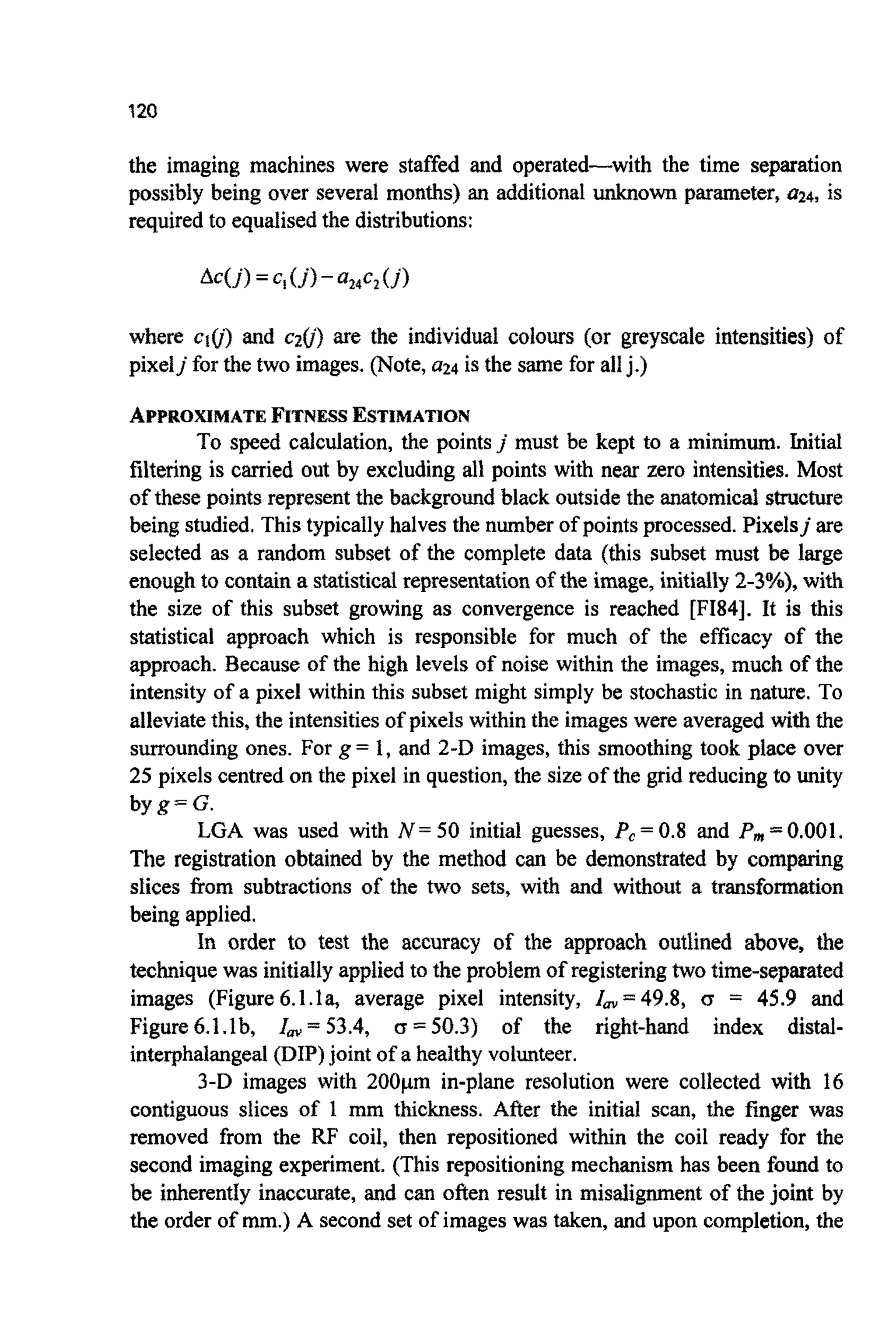 120
the imaging machines were staffed and operated-with the time separation
possibly being over several mon~s)an additional~o~ parameter, ff24, is
required to equalised the distributions:
where ciu) and c20) are the individual colours (or greyscale intensi~ies~of
pixeljfor the two images. (Note,9 4 is the same for allj.)
APPROXIMATEFITNESSESTI~ATION
To speed calculation, the pointsj must be kept to a minimum. Initial
filtering is carried out by excluding all points with near zero intensities.Most
of these points represent the backgro~dblack outsidethe anatomic^ structure
being studied.This typicallyhalves the number of points processed. Pixelsj are
selected as a random subset of the complete data (this subset must be large
enoughto contain a statisticalrepresentationof the image, initially2-3%), with
the size of this subset growing as convergence is reached [FI84]. It is this
statistical approach which is responsible for much of the efficacy of the
approach. Because of the high levels of noise within the images, much of the
intensity of a pixel within this subset might simply be stochastic in nature. To
alleviatethis, the intensitiesof pixelswithin the imageswere averaged with the
surroundingones. For g= 1, and 2-D images, this smoothing took place over
25 pixels centred on the pixel in question, the size of the grid reducing to unity
byg=G.
LGA was used with N = 50 initial guesses, Pc= 0.8 and Pm=0.001.
The registration obtained by the method can be demonstrated by comparing
slices fiom subtractions of the two sets, with and without a transfo~~tion
being applied.
In order to test the accuracy of the approach outlined above, the
technique was initiallyapplied to the problemof registeringtwo time-separated
images (Figure6.1.la, average pixel intensity, Z,=49.8, <r = 45.9 and
Figure6.1.lb, lm = 53.4, (z =50.3) of the right-hand index distal-
interphalangeal(DIP)joint of a healthy volunteer.
3-D images with 200pm in-plane resolution were collected with 16
contiguo~sslices of 1 mm thickness. After the initial scan, the frnger was
removed from the RF coil, then repositioned within the coil ready for the
second imaging experiment. (This repositioning mechanism has been found to
be inherently inaccurate, and can often result in m i s a l i ~ e n tof the joint by
the order of mm.) A secondset of images was taken, and upon completion, the
 
