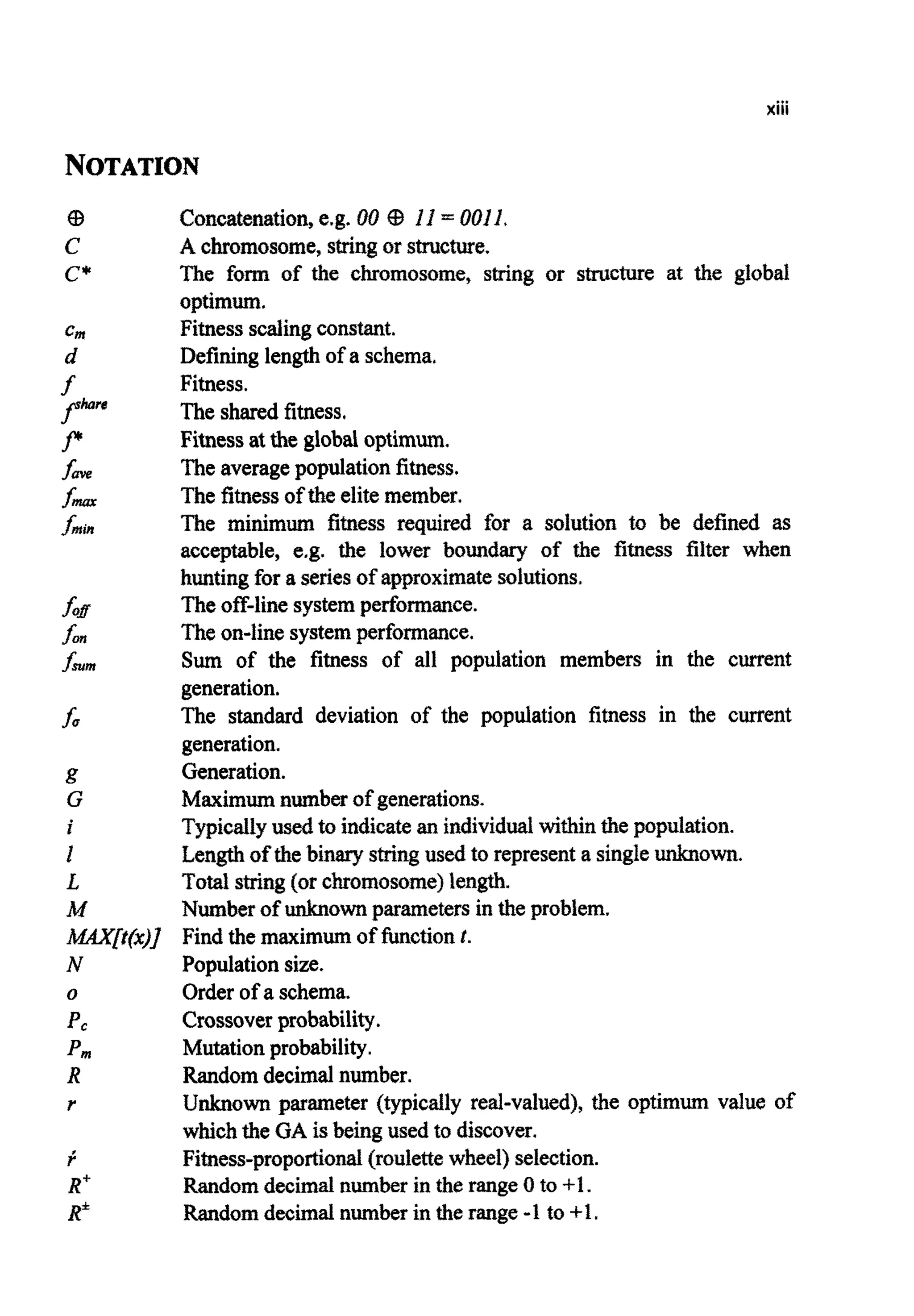 xiii
NOTATION
Concatenation,e.g. 00 G3 If = 0011
A c~mosome,stringor structure.
The form of the chromosome, string or structure at the global
optimum.
Fitnessscalingconstant.
Defininglength of a schema.
Fitness.
The shared fitness.
Fitnessat the global optimum.
Theaveragepopulationfitness.
The fitnessof the elitemember.
The minimum fitness required for a solution to be defined as
acceptable, e.g. the lower boundary of the fitness fiker when
huntingfor a seriesof approximatesolutions.
Theoff-linesystemperformance.
Theon-line systemperformance.
Sum of the fitness of all population members in the current
generation.
The standard deviation of the population fitness in the current
generation.
Generation.
Maximumnumber of generations.
Typicallyusedto indicatean individualwithin the population.
Lengthof thebinary stringused to representa singleunknown.
Total string(or c~omosome)length.
Numberof unknown parameters in the problem.
Find the maximumof functionf.
Populationsize.
Order of a schema.
Crossoverprobability.
Mutationprobability.
Randomdecimalnumber.
Unknown parameter (typically real-valued), the optimum value of
whichthe GA is beingused to discover.
Fitness-propo~ional{roulettewheel) selection.
Randomdecimal number in the range 0 to +l.
Randomdecimal number in the range -1to +1.
 