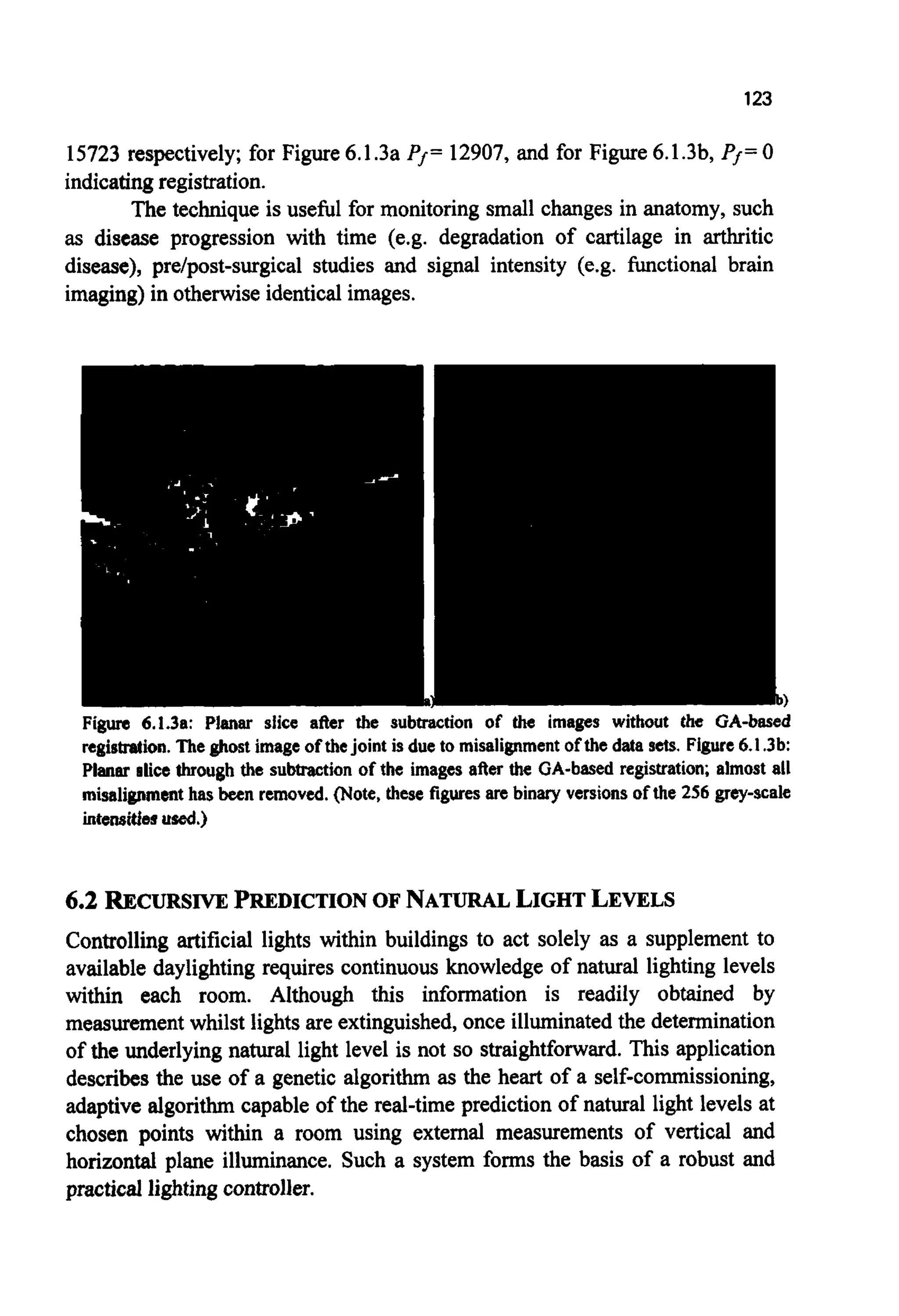 123
15723 respectively; for Figure6.1.3a Pf= 12907, and for Figure 6.1.3b, Pf=0
indicatingregistration.
The technique is useful for monitoring small changes in anatomy, such
as disease progression with time (e.g. degradation of cartilage in arthritic
disease), pre/post-surgical studies and signal intensity (e.g. functional brain
imaging)in otherwise identicalimages.
Figure 6.1.3a: Planar slice after the subtraction of the images without the GA-based
registration. The ghost image of thejoint is due to misalignment of the data sets. Figure 6.1.3b:
Planar slice through the subtraction of the images after the GA-based registration; almost all
misalignmenthas been removed. (Note, these figures are binary versions of the 256 grey-scale
intensitiesused.)
6.2 RJECURSIVEPREDICTIONOF NATURALLIGHTLEVELS
Controlling artificial lights within buildings to act solely as a supplement to
available daylightingrequires continuous knowledge of natural lighting levels
within each room. Although this information is readily obtained by
measurementwhilst lightsare extinguished,once illuminatedthe determination
of the underlying natural light level is not so straightforward.This application
describesthe use of a genetic algorithm as the heart of a self-commissioning,
adaptive algorithm capable of the real-time prediction of natural light levels at
chosen points within a room using external measurements of vertical and
horizontal plane illuminance. Such a system forms the basis of a robust and
practical lightingcontroller.
 