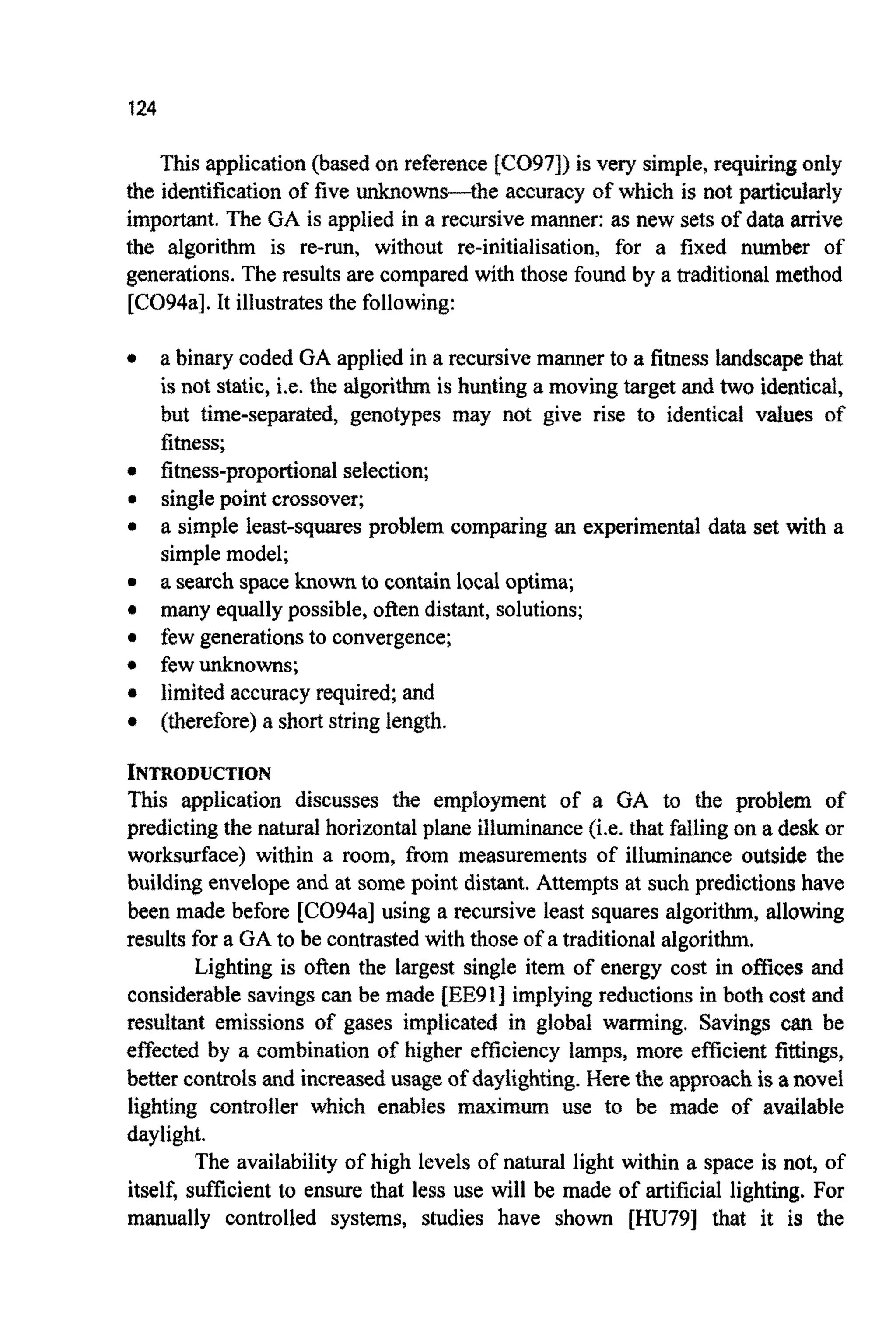 124
This application(based on reference [CO97]) is very simple, requiringonly
the identificationof five unknowns-the accuracy of which is not particularly
important.The GA is applied in a recursive manner: as new sets of data arrive
the algorithm is re-run, without re-initialisation, for a fixed number of
generations.The results are compared with those found by a traditionalmethod
[C094a]. It illustratesthe following:
a binary coded GA applied in a recursivemanner to a fitness landscapethat
is not static, i.e. the algorithm is hunting a moving target and two identical,
but time-separated, genotypes may not give rise to identical values of
fitness;
fitness-propo~ionalselection;
singlepoint crossover;
a simple least-squares problem comparing an experimental data set with a
simplemodel;
a search space knownto contain local optima;
many equallypossible,often distant,solutions;
few generationsto convergence;
few unknowns;
limited accuracyrequired; and
(therefore)a short string length.
I N T ~ O D U ~ I O N
This application discusses the employment of a GA to the problem of
predictingthe natural horizontalplane iliuminance(i.e. that falling on a desk or
worksurface) within a room, ftom measurements of illuminance outside the
building envelope and at some point distant. Attempts at such predictionshave
been made before [C094a] using a recursive least squares algorithm, allowing
results for a GA to be contrasted with those of a traditionalalgorithm.
Lighting is often the largest single item of energy cost in offices and
considerablesavings can be made [EEOI] implying reductions in both cost and
resultant emissions of gases implicated in global warming, Savings can be
effected by a com~inationof higher eaciency lamps, more efficient fittings,
better controls and increasedusage of da~~~ghting.Here the approachis anovel
lighting controller which enables maximum use to be made of available
daylight.
The availability of high levels of natural light within a space is not, of
itself, sufficient to ensure that less use will be made of artificial lighting. For
manually controlled systems, studies have shown [HU79] that it is the
 