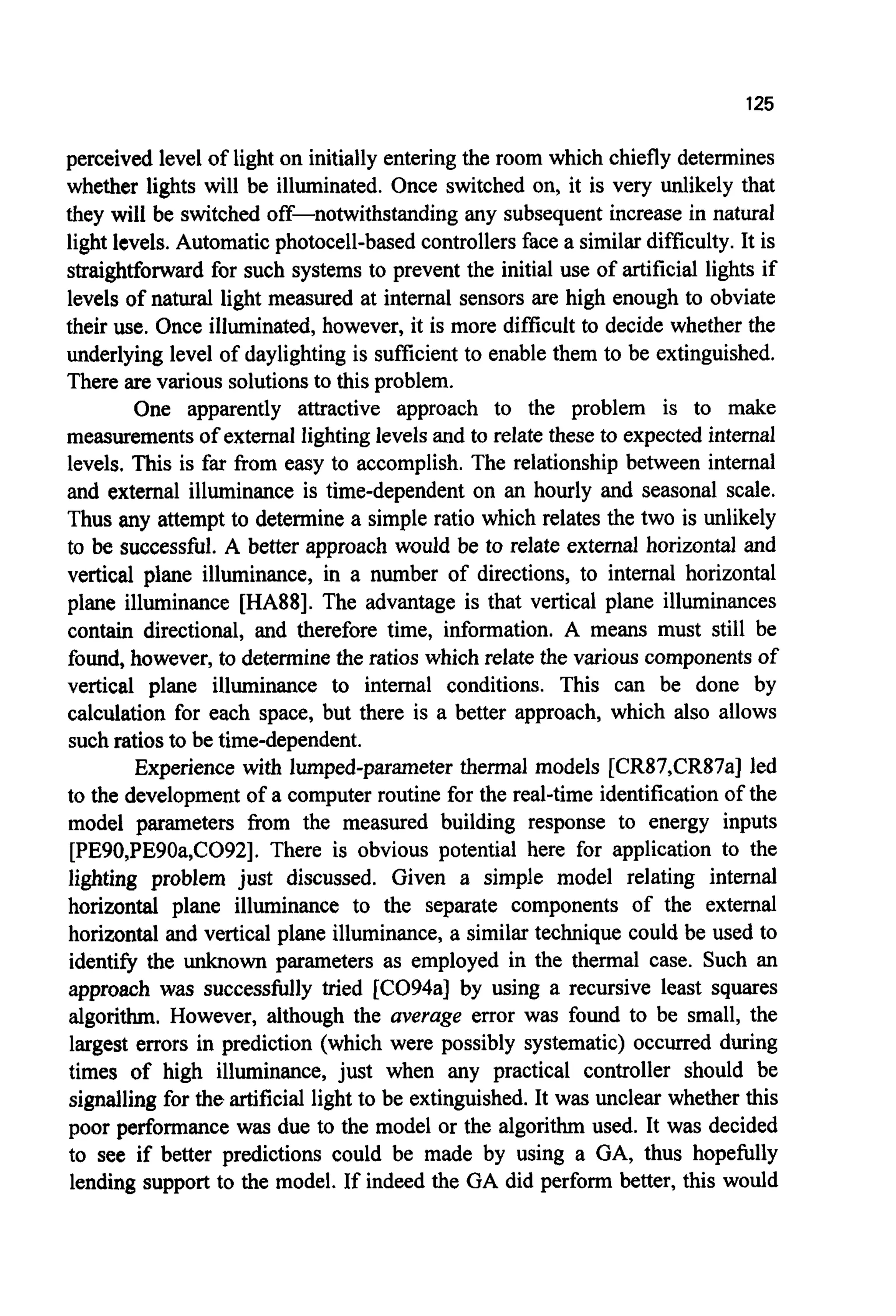 125
perceived level of light on initially entering the room which chiefly determines
whether lights will be illuminated. Once switched on, it is very unlikely that
they will be switched off-notwithstanding any subsequent increase in natural
light levels. Automatic photocell-based controllersface a similar difficulty. It is
straightforward for such systems to prevent the initial use of artificial lights if
levels of natural light measured at internal sensors are high enough to obviate
their use. Once illuminated, however, it is more difficult to decide whether the
underlying level of daylighting is sufficient to enable them to be extinguished.
There are various solutionsto this problem.
One apparently attractive approach to the problem is to make
measurementsof external lighting levels and to relate these to expected internal
levels. This is far from easy to accomplish. The relationship between internal
and external illuminance is time-dependent on an hourly and seasonal scale.
Thus any attempt to determine a simple ratio which relates the two is unlikely
to be successful. A better approach would be to relate external horizontal and
vertical plane illuminance, in a number of directions, to internal horizontal
plane illuminance [HA88]. The advantage is that vertical plane illuminances
contain directional, and therefore time, information. A means must still be
found, however, to determinethe ratios which relate the various componentsof
vertical plane illuminance to internal conditions. This can be done by
calculation for each space, but there is a better approach, which also allows
such ratios to be time-dependent.
Experience with lumped-parameter thermal models [CR87,CR87a] led
to the development of a computer routine for the real-time identification of the
model parameters from the measured building response to energy inputs
[PE90,PE90a,C092]. There is obvious potential here for application to the
lighting problem just discussed. Given a simple model relating internal
horizontal plane illuminance to the separate components of the external
horizontal and vertical plane illuminance, a similar technique could be used to
identify the unknown parameters as employed in the thermal case. Such an
approach was successfully tried [CO94a] by using a recursive least squares
algorithm. However, although the average error was found to be small, the
largest errors in prediction (which were possibly systematic) occurred during
times of high illuminance, just when any practical controller should be
signalling for the artificial light to be extinguished.It was unclear whether this
poor performance was due to the model or the algorithm used. It was decided
to see if better predictions could be made by using a GA, thus hopefully
lending support to the model. If indeed the GA did perform better, this would
 