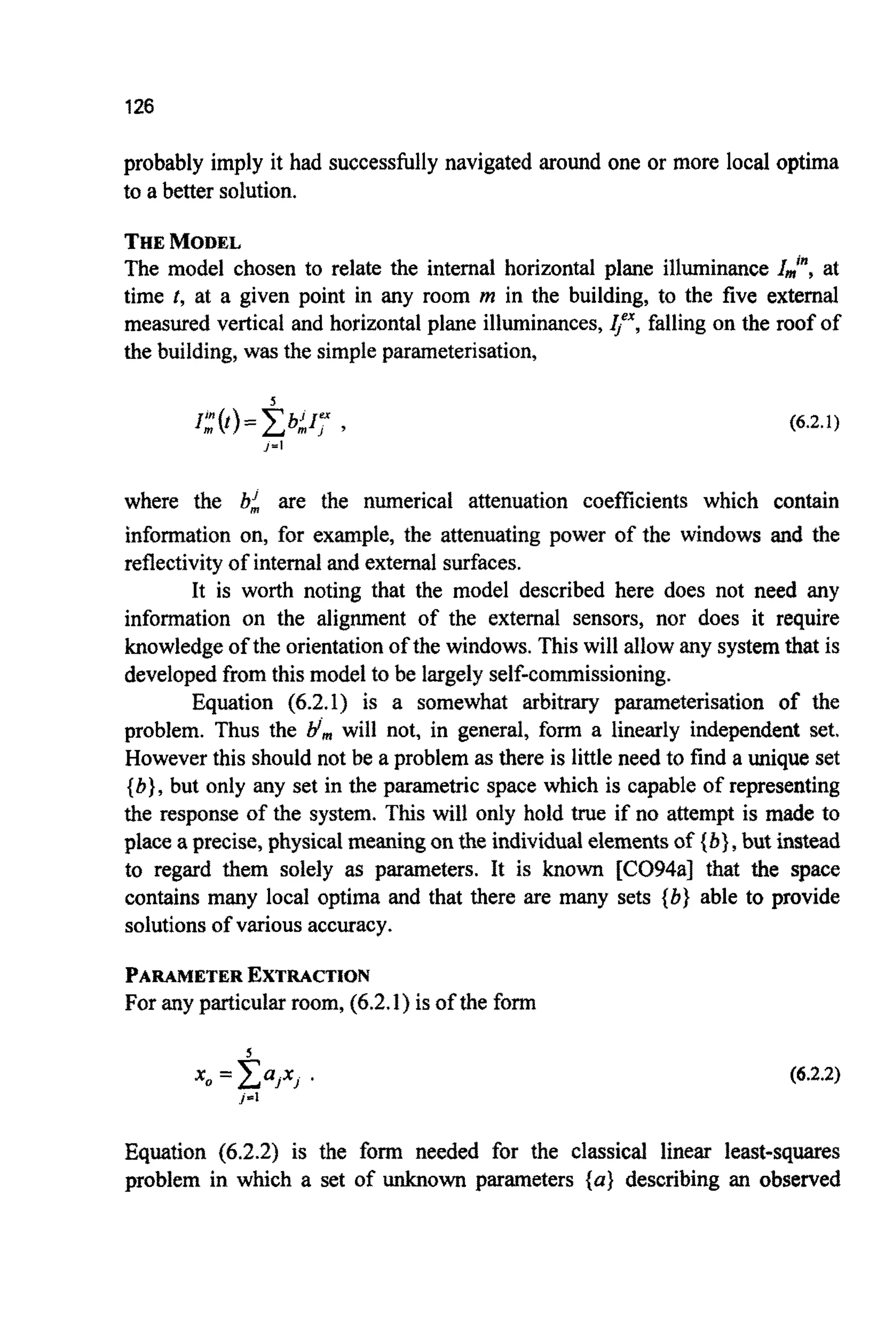 126
probably imply it had successfullynavigated around one or more local optima
to a better solution.
THEMODEL
The model chosen to relate the internal horizontal plane illuminance I$, at
time t, at a given point in any room m in the building, to the five external
measured vertical and horizontal plane illuminances,4"",falling on the roof of
the building, was the simpleparameterisation,
(6.2.1)
where the bi are the numerical attenuation coefficients which contain
information on, for example, the atten~tingpower of the windows and the
reflectivityof internaland externalsurfaces.
It is worth noting that the model described here does not need any
information on the alignment of the external sensors, nor does it require
knowledgeof the orientationof the windows. This will allow any systemthat is
developedfrom this model to be largely self-co~ission~ng.
Equation (6.2.1) is a somewhat arbitrary par~ete~sationof the
problem. Thus the Hrnwill not, in general, form a linearly independent set.
However this should not be a problem as there is little need to find a unique set
{b}, but only any set in the parametric space which is capable of representing
the response of the system. This will only hold true if no attempt is made to
place a precise, physical meaningon the individu~elements of {bf,but instead
to regard them solely as parameters. It is known [CO94a] that the space
contains many local optima and that there are many sets {b} able to provide
solutionsof variousaccuracy.
PARAMETEREXTRACTION
For any particular room, (6.2.1)is of the form
5
x, = C a j x , .
J'1
(6.2.2)
E q ~ t i o n(6.2.2) is the form needed for the classical linear least-squares
problem in which a set of unknown parameters { a ) describing an observed
 