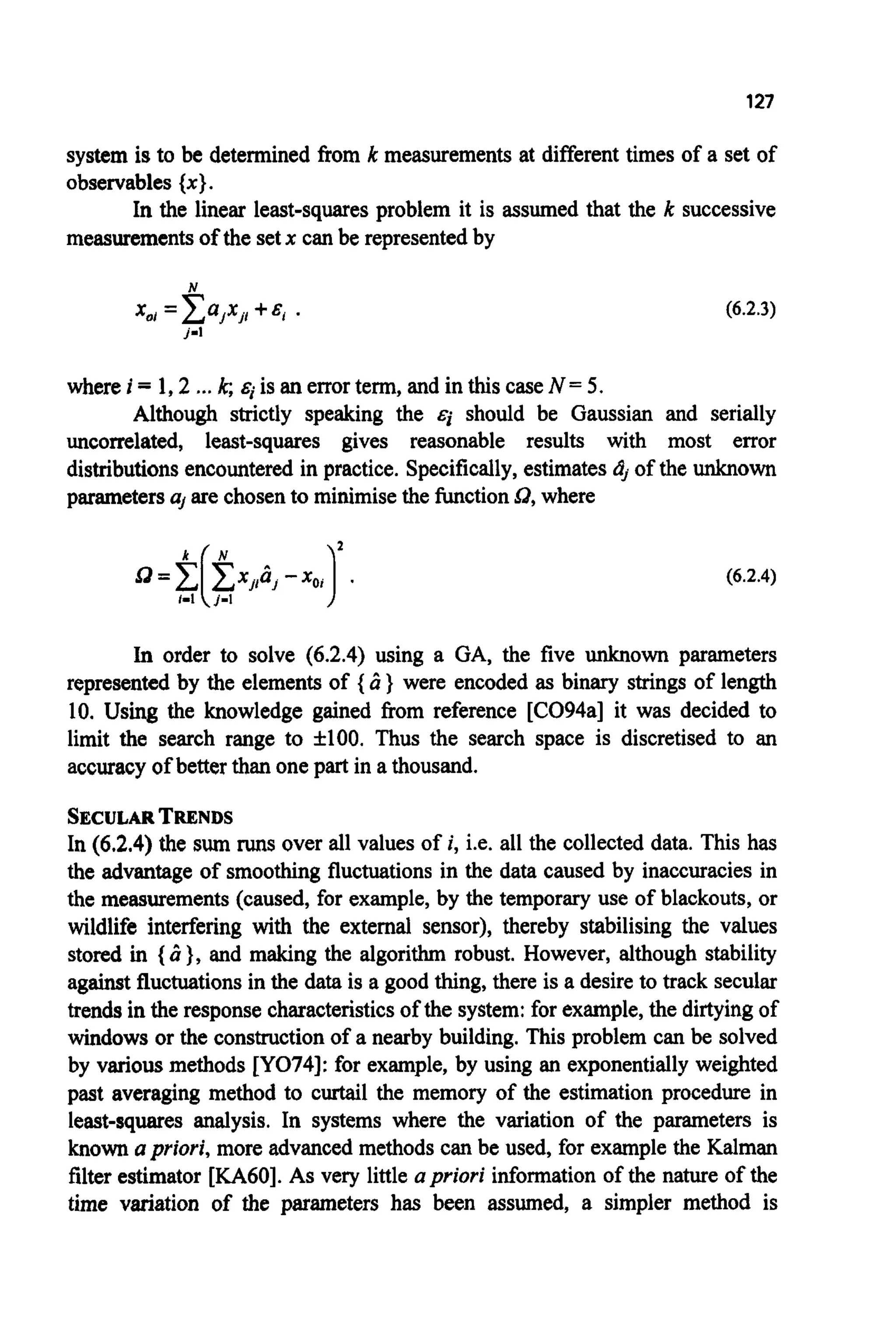 127
system is to be determined from k measurements at differenttimes of a set of
observables{ x }.
In the linear least-squares problem it is assumed that the k successive
measurementsof the setx can be representedby
N
x,, =Cajxj,+E, .
j-1
(6.2.3)
where i = 1,2 ...k; siis an errorterm, and in this caseN = 5.
Although strictly speaking the €j should be Gaussian and serially
uncorrelated, least-squares gives reasonable results with most error
distributionsencountered in practice. Specifically,estimatesdj of the unknown
parametersuj are chosento minimisethe functionsd, where
(6.2.4)
In order to solve (6.2.4) using a GA, the five unknown parameters
represented by the elements of { Ci } were encoded as binary strings of length
10. Using the knowledge gained from reference [CO94a] it was decided to
limit the search range to f100. Thus the search space is discretised to an
accuracyof better than one part in a thousand.
SECULARTRENDS
In (6.2.4) the sum runs over all values of i, i.e. all the collected data. This has
the advantage of smoothing fluctuationsin the data caused by inaccuracies in
the measurements (caused, for example,by the temporary use of blackouts, or
wildlife interfering with the external sensor), thereby stabilising the values
stored in { Ci }, and making the algorithm robust. However, although stability
against fluctuationsin the data is a good thing, there is a desire to track secular
trendsin the response characteristicsof the system:for example,the dirtyingof
windows or the constructionof a nearby building. This problem can be solved
by various methods [YO74]:for example, by using an exponentially weighted
past averaging method to curtail the memory of the estimation procedure in
least-squares analysis. In systems where the variation of the parameters is
knownapriori, more advanced methods can be used, for example the Kalman
filterestimator [KA60].As very little upriori information of the nature of the
time variation of the parameters has been assumed, a simpler method is
 