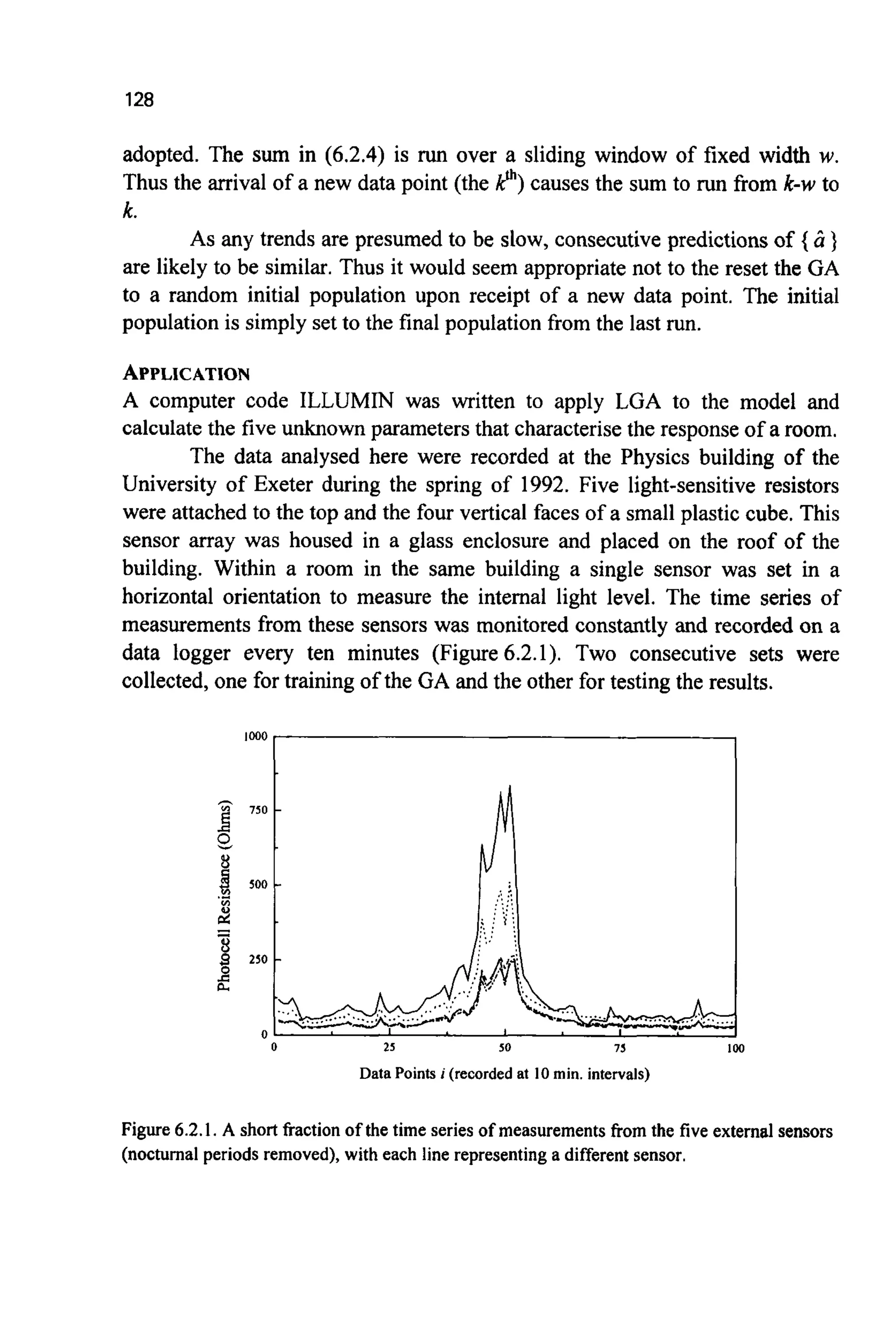 128
adopted. The sum in (6.2.4) is run over a sliding window of fixed width w.
Thus the arrival of a new data point (the p )causes the sum to run from k-w to
k.
As any trends are presumed to be slow, consecutive predictions of { ir }
are likely to be similar. Thus it would seem appropriatenot to the reset the GA
to a random initial population upon receipt of a new data point. The initial
population is simply set to the final population from the last run.
APPLICATION
A computer code ILLUMIN was written to apply LGA to the model and
calculatethe five unknown parameters that characterisethe responseof a room.
The data analysed here were recorded at the Physics building of the
University of Exeter during the spring of 1992. Five light-sensitive resistors
were attached to the top and the four vertical faces of a small plastic cube. This
sensor array was housed in a glass enclosure and placed on the roof of the
building. Within a room in the same building a single sensor was set in a
horizontal orientation to measure the internal light level. The time series of
measurements from these sensors was monitored constantly and recorded on a
data logger every ten minutes (Figure 6.2.1). Two consecutive sets were
collected, one for training of the GA and the other for testing the results.
0 25 50 75
Data Points i (recorded at 10 min. intervals)
Figure 6.2.1.A short fraction of the time series of measurements from the five external sensors
(nocturnal periods removed),with each line representing a different sensor.
 