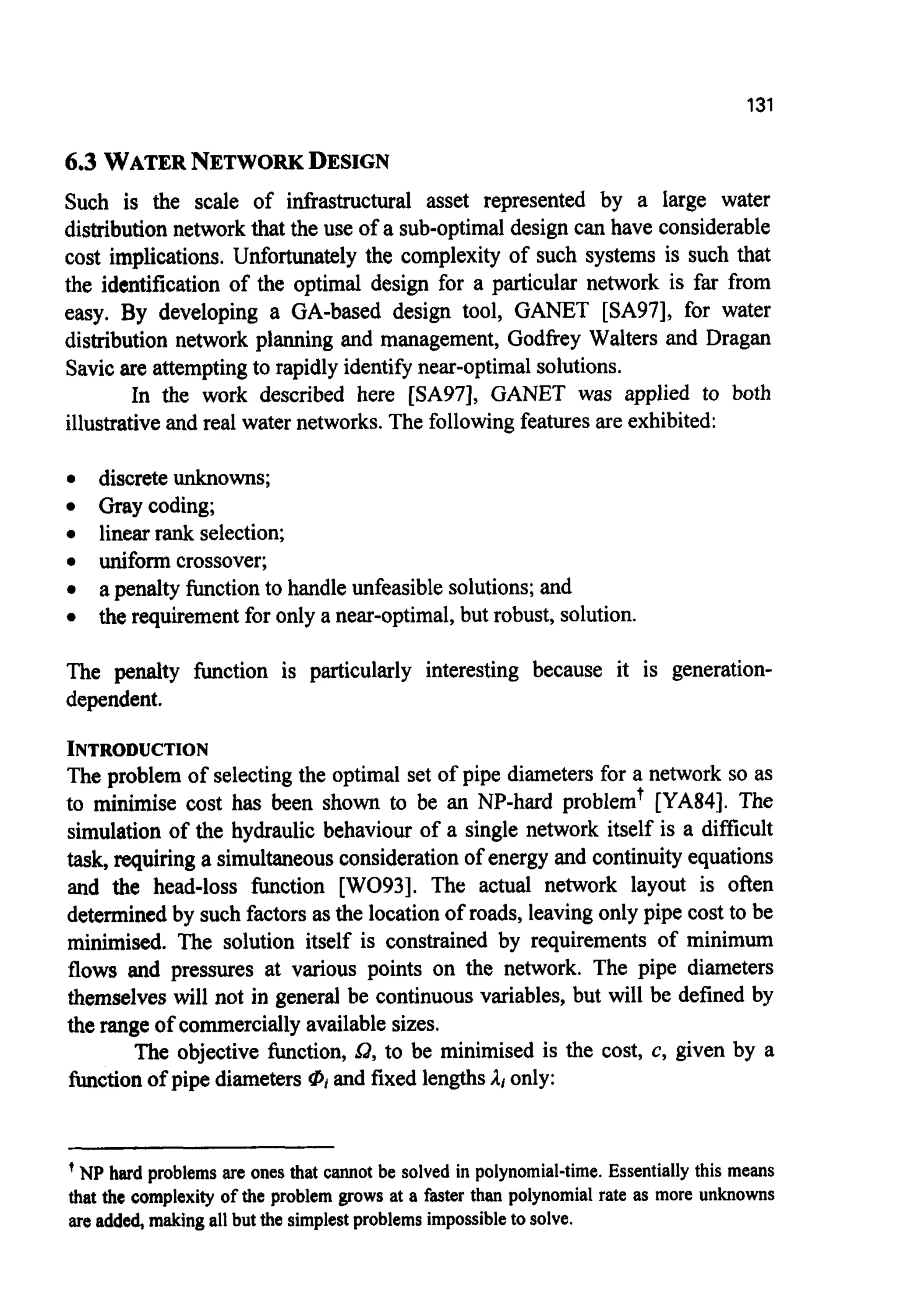131
6.3 WATERNETWORKDESIGN
Such is the scale of infrastructural asset represented by a large water
distribution networkthat the use of a sub-optimaldesign can have considerable
cost implications. Unfortunately the complexity of such systems is such that
the identification of the optimal design for a particular network is far from
easy. By developing a GA-based design tool, GANET [SA97], for water
distribution network planning and management, Godfrey Walters and Dragan
Savicare attemptingto rapidly identify near-optimalsolutions.
In the work described here [SA97], GANET was applied to both
illustrativeand real water networks. The following features are exhibited:
0 discrete unknowns;
0 Graycoding;
0 linear rank selection;
0 uniform crossover;
0 a penalty function to handle unfeasiblesolutions;and
0 the requirement for only a near-optimal,but robust, solution.
The penalty function is particularly interesting because it is generation-
dependent.
INTRODUCTION
The problem of selecting the optimal set of pipe diameters for a network so as
to minimise cost has been shown to be an NP-hard problemt [YA84]. The
simulation of the hydraulic behaviour of a single network itself is a difficult
task,requiring a simultaneousconsiderationof energy and continuity equations
and the head-loss function [WO93]. The actual network layout is often
determinedby such factors as the locationof roads, leavingonly pipe cost to be
minimised. The solution itself is constrained by requirements of minimum
flows and pressures at various points on the network. The pipe diameters
themselves will not in general be continuous variables, but will be defined by
the rangeof commerciallyavailable sizes.
The objective function, Q, to be minimised is the cost, c, given by a
function of pipe diameters 0,and fixed lengthsAt only:
'NP hard problems are ones that cannot be solved in polynomial-time. Essentially this means
that the complexity of the problem grows at a faster than polynomial rate as more unknowns
are added, making all but the simplest problems impossible to solve.
 