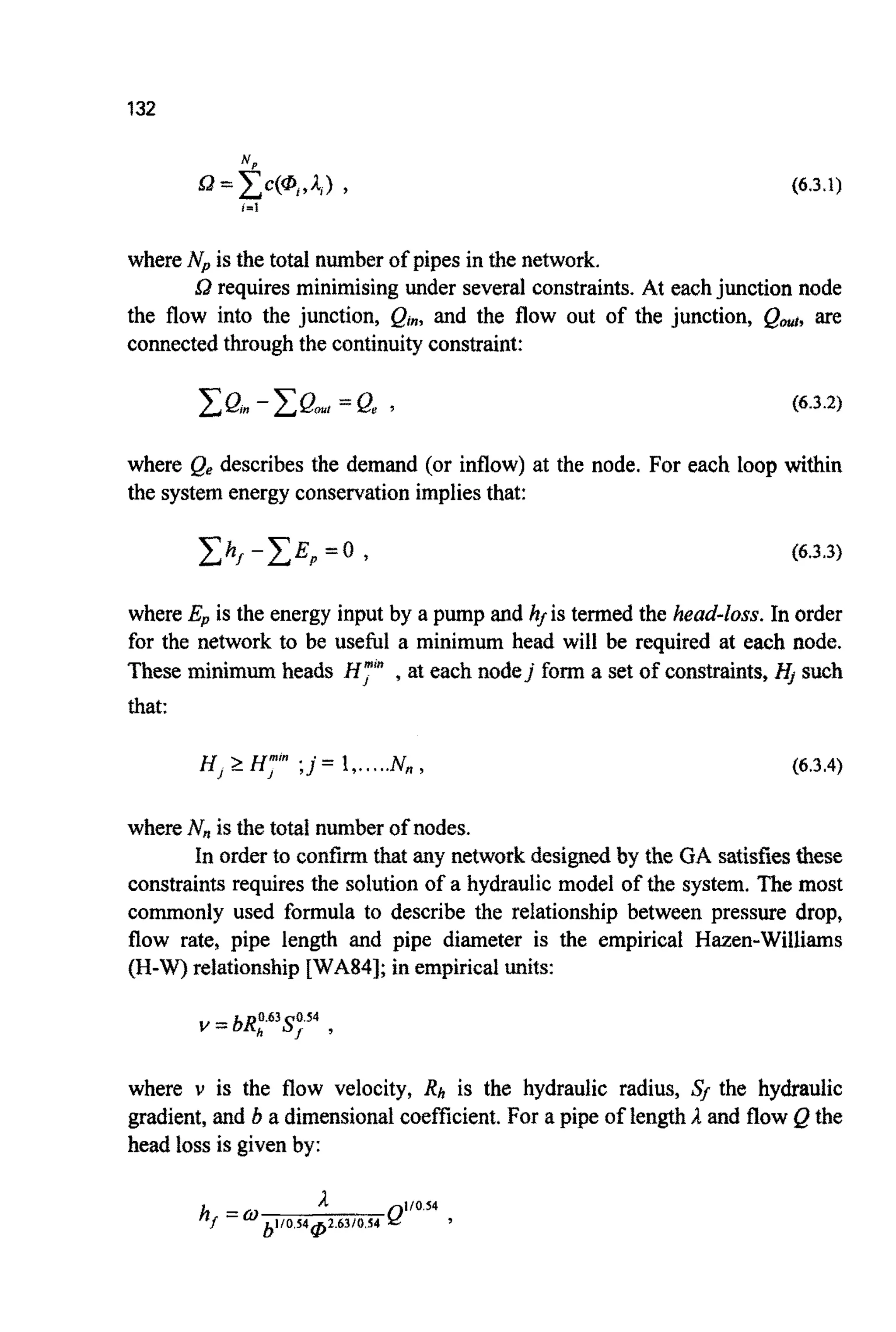 132
(6.3.1)
where Npis the total number of pipes in the network.
Sa requires minimising under several constraints. At eachjunction node
the flow into the junction, gin, and the flow out of the junction, QOul,are
connectedthrough the continuityconstraint:
(6.3.2)
where Qe describes the demand (or inflow) at the node. For each loop within
the system energy conservationimpliesthat:
(6.3.3)
where Ep is the energy input by a pump and hf is termed the head-loss. In order
for the network to be usehl a minimum head will be required at each node.
These minim^ heads H,”” ,at each nodej form a set of constraints, H, such
that:
H,2 H,”“ ;j = 1,.....N, , (6.3.4)
where N, is the total number of nodes.
In order to confirm that any network designed by the GA satisfies these
constraints requires the solution of a hydraulic model of the system. The most
commonly used formula to describe the relationship between pressure drop,
flow rate, pipe length and pipe diameter is the empirical Hazen-Williams
(H-W) relationship [WA84]; in empiricalunits:
where v is the flow velocity, Rh is the hydraulic radius, Sf the hydraulic
gradient, and b a dimensionalcoefficient.For a pipe of length A and flow Q the
head loss is given by:
 