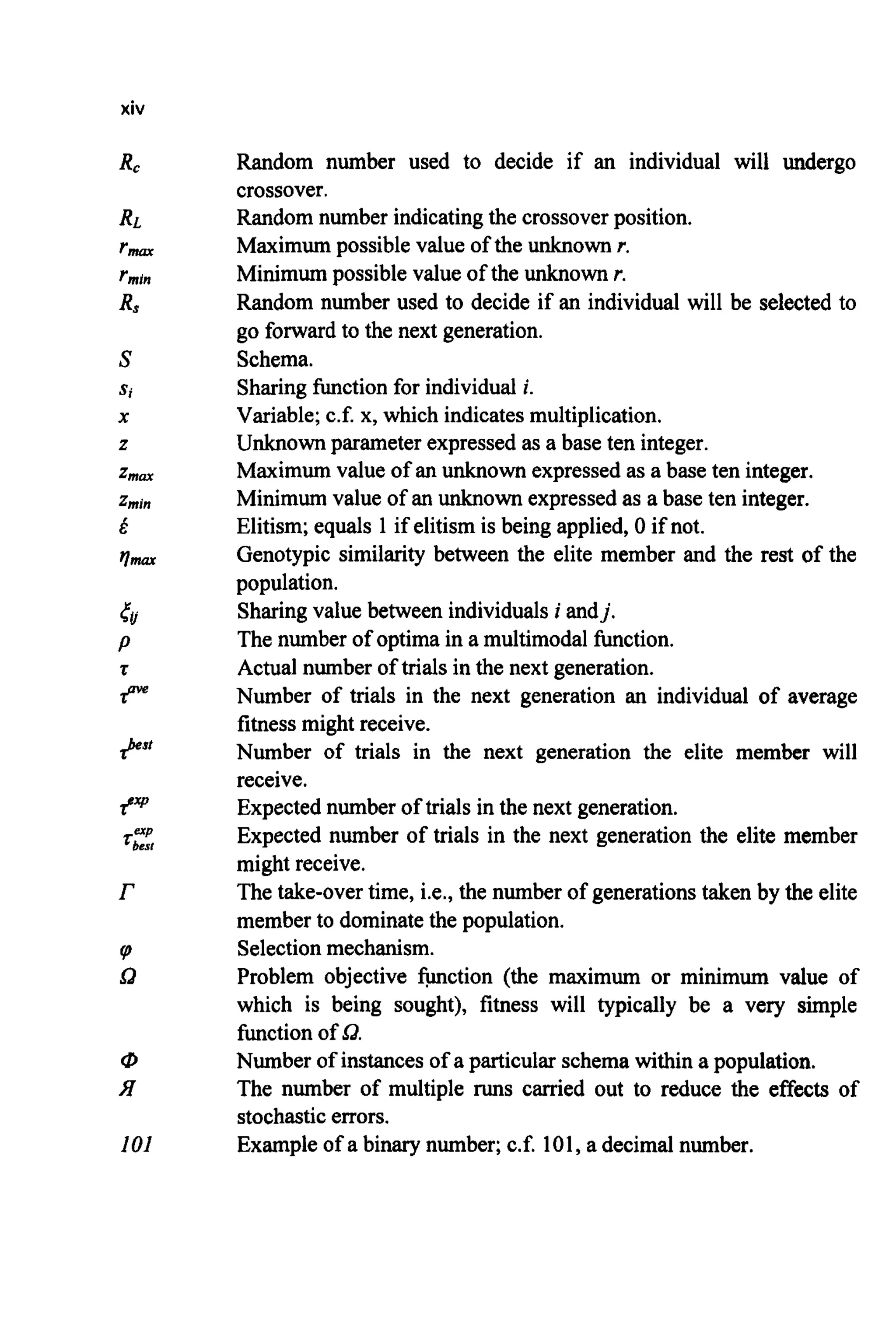 xiv
R C
Q
P
9"
.r
r
I
Q
101
Random number used to decide if an individual will undergo
crossover.
Random number indicatingthe crossoverposition.
Maximumpossible value of the unknown r.
Minimumpossible value of the unknown r.
Random number used to decide if an individual will be selected to
go forward to the next generation.
Schema.
Sharingfunction for individual i.
Variable;c.f. x, which indicatesmultiplication.
Unknown parameter expressedas a base ten integer.
Maximumvalue of an unknown expressedas a base ten integer.
Minimum value of an unknown expressedas a base ten integer.
Elitism; equals 1if elitism is being applied, 0 if not.
Genotypic similarity between the elite member and the rest of the
population.
Sharingvalue between individualsi andj.
The number of optima in a multimodal function.
Actual number of trials in the next generation.
Number of trials in the next generation an individual of average
fitness might receive.
Number of trials in the next generation the elite member will
receive.
Expectednumber of trials in the next generation.
Expected number of trials in the next generation the elite member
might receive.
The take-overtime, i.e., the number of generationstaken by the elite
member to dominate the population.
Selectionmechanism.
Problem objective function (the maximum or minimum value of
which is being sought), fitness will typically be a very simple
function of Q.
Number of instances of a particular schema within a population.
The number of multiple runs carried out to reduce the effects of
stochasticerrors.
Example of a binary number; c.f. 101,a decimal number.
 
