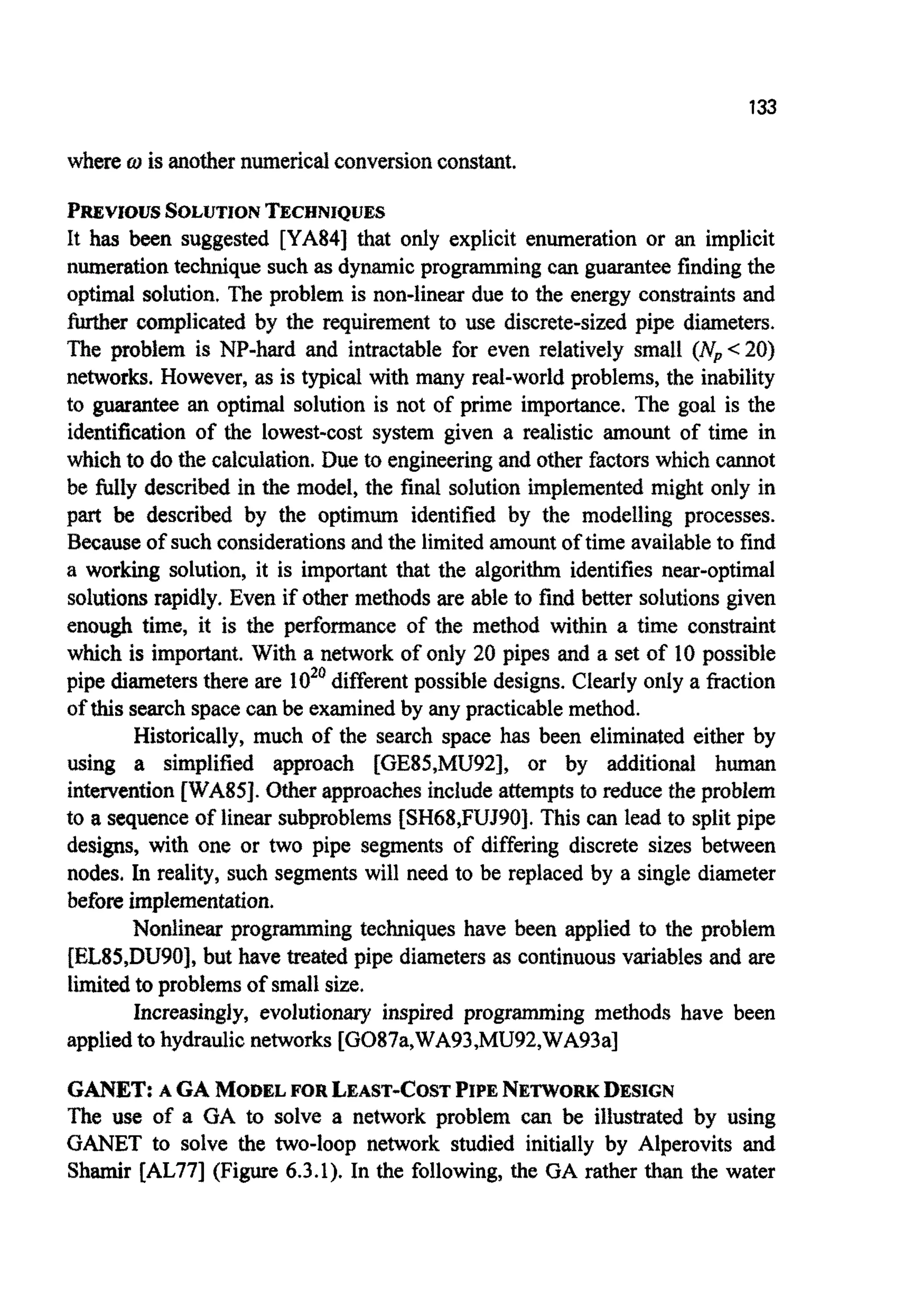 133
where w is another numericalconversionconstant.
PREVIOUSSOLUTIONTECHNIQUES
It has been suggested [YA84] that only explicit enumeration or an implicit
numerationtechnique such as dynamicprogrammingcan guarantee finding the
optimal solution. The problem is non-linear due to the energy constraintsand
further ~mplicatedby the requirement to use discrete-sized pipe diameters.
The problem is NP-hard and intractable for even relatively small (Np<20)
networks. However, as is typical with many real-world problems, the inability
to guarantee an optimal solution is not of prime importance. The goal is the
identification of the lowest-cost system given a realistic amount of time in
which to do the calculation.Due to engineeringand other factorswhich cannot
be Wly described in the model, the final solution ~ p l e m e n t ~might only in
part be described by the optimum identified by the modelling processes.
Becauseof such considerationsand the limited amountof time available to find
a working solution, it is important that the algorithm identifies near-optimal
solutionsrapidly. Even if other methods are able to find better solutionsgiven
enough time, it is the p e ~ o ~ a n ~of the method within a time constraint
which is important. With a network of only 20 pipes and a set of 10 possible
pipe diametersthere are lo2' different possible designs. Clearly only a fraction
of thissearch spacecan be examinedby any practicablemethod.
Historically, much of the search space has been eliminated either by
using a simplified approach [GE85,MU92], or by additional human
i n ~ ~ e n t i o n[WA85]. Otherapproachesinclude attemptsto reduce the probIem
to a sequence of linear subproblems [SH68,FUf90].This can lead to split pipe
designs, with one or two pipe segments of differing discrete sizes between
nodes. In reality, such segmentswill need to be replaced by a single diameter
before implementation.
onl linear p r o g r ~ i n gtechniques have been applied to the problem
[EL85,DU90], but have treated pipe diameters as continuousvariables and are
limitedto problemsof small size.
Increasingly, evolutionary inspired programming methods have been
appliedto hydraulicnetworks[G087a,WA93,MU92,WA93a]
GANET: A GA MODEL FOR LEAST-COSTPIPENETWORKDESIGN
The use of a GA to solve a network problem can be illustrated by using
GANET to solve the two-loop network studied initially by Alperovits and
Shamir [AL77] (Figure 6.3.1). In the following, the GA rather than the water
 
