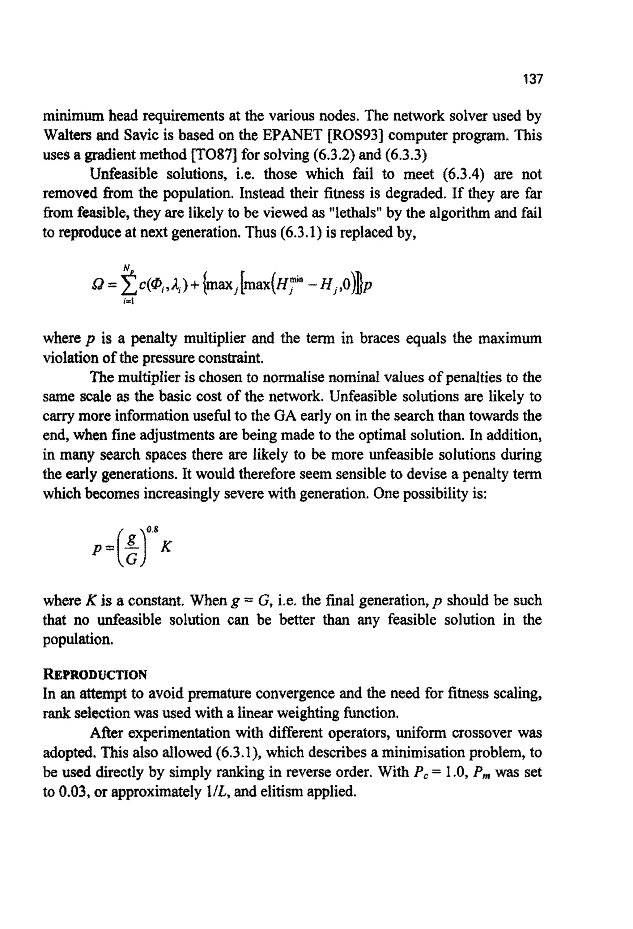 137
minimumhead requirementsat the various nodes. The network solver used by
Waiters and Savicis based on the EPANET [ROS93] computer pro^. This
uses a gradientmethod [TO871for solving(6.3.2)and (6.3.3)
Unfeasible solutions, i.e. those which fail to meet (6.3.4) are not
removed from the population. Instead their fitness is degraded. If they are far
from feasible,they are likely to be viewed as "lethals"by the algorithmand fail
to reproduceat next generation.Thus (6.3.1)is replacedby,
where p is a penalty multiplier and the term in braces equals the m ~ i r n ~
violationof the pressurec o ~ ~ ~ n t .
The multiplieris chosen to norrnalisenominalvalues of penaltiesto the
same scale as the basic cost of the network. Unfeasible solutions are likely to
carrymore informationusefulto the GA earlyon in the searchthan towards the
end, when fine adjustmentsare being made to the optimal solution.In addition,
in many search spaces there are likely to be more unfeasible solutions during
the early generations. It would thereforeseem sensibleto devisea penalty term
whichbecomesincreasinglyseverewith generation.Onepossibility is:
where K is a constant. When g = G, i.e. the final generation,p should be such
that no unfeasible solution can be better than any feasible solution in the
population.
REPRODUCTION
In an attempt to avoid prematurec~nv~~genceand the need for fitness scaling,
rank selectionwas used with a linear weightingfunction.
After experimentationwith different operators, uniform crossover was
adopted.This alsoallowed(6.3.1)*which describesa minimisationproblem, to
be used directlyby simply ranking in reverse order. With P, = 1.0, P,,,was set
to 0.03, or approx~atelylIL, and elitismapplied.
 