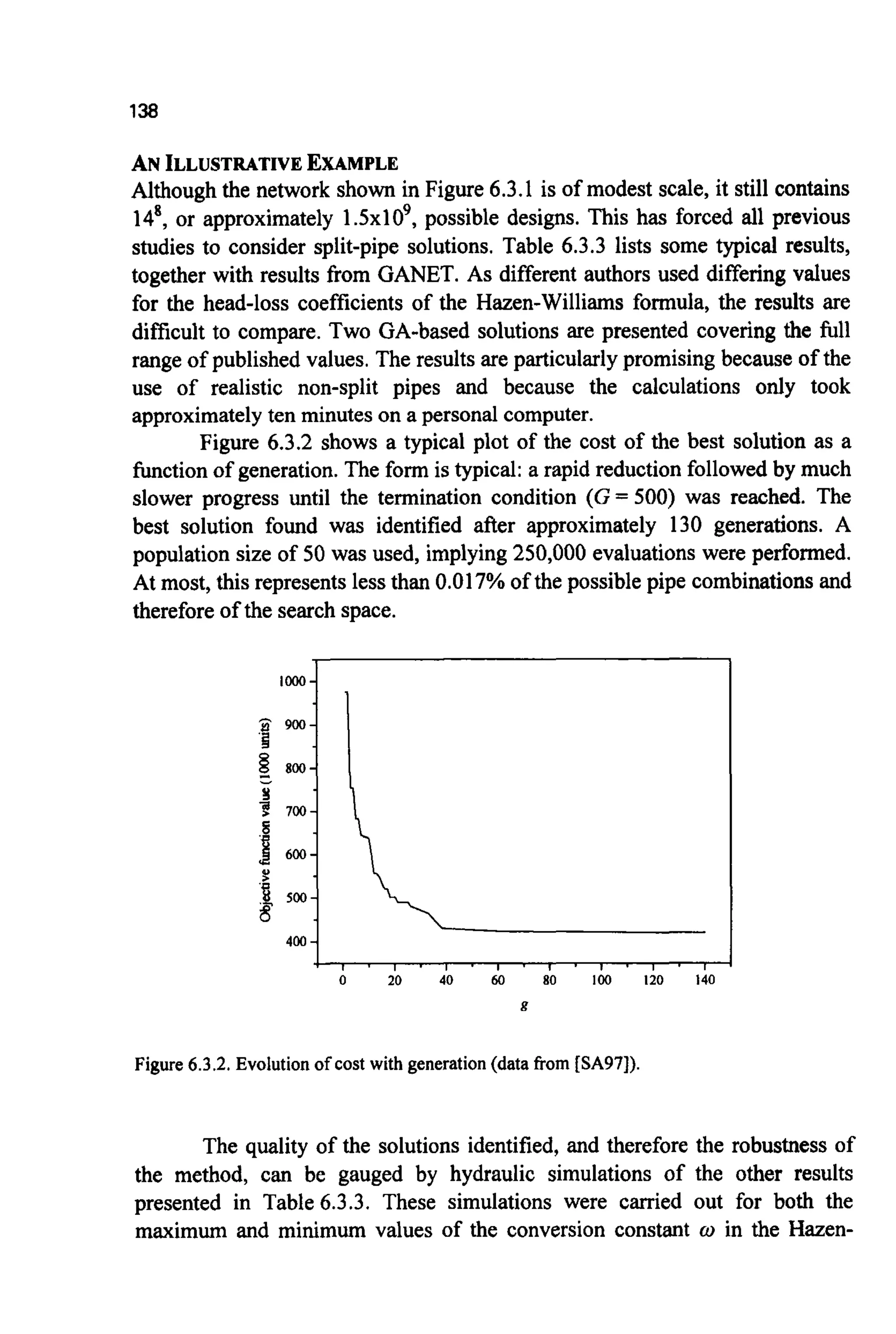 138
p 900-
'I
g, 800-
-9
I 700-
s
4
1 600:
'I 500-
s'
400 -
ANILLUSTRATIVEEXAMPLE
Although the network shown in Figure 6.3.1 is of modest scale, it still contains
148,or approximately 1.5x109,possible designs. This has forced all previous
studies to consider split-pipe solutions. Table 6.3.3 lists some typical results,
together with results from GANET. As different authors used differing values
for the head-loss coefficients of the Hazen-Williams formula, the results are
difficult to compare. Two GA-based solutions are presented covering the full
range of published values. The results are particularlypromising because of the
use of realistic non-split pipes and because the calculations only took
approximatelyten minutes on a personal computer.
Figure 6.3.2 shows a typical plot of the cost of the best solution as a
function of generation.The form is typical: a rapid reduction followed by much
slower progress until the termination condition (G = 500) was reached. The
best solution found was identified after approximately 130 generations. A
population size of 50 was used, implying250,000 evaluations were performed.
At most, this represents less than 0.017% of the possible pipe combinations and
therefore of the search space.
1 . 1 - 1 ' 1 ' 1 . 1 . 1 . 1
Figure6.3.2.Evolution of cost with generation(data from [SA97]).
The quality of the solutions identified, and therefore the robustness of
the method, can be gauged by hydraulic simulations of the other results
presented in Table 6.3.3. These simulations were carried out for both the
maximum and minimum values of the conversion constant w in the Hazen-
 